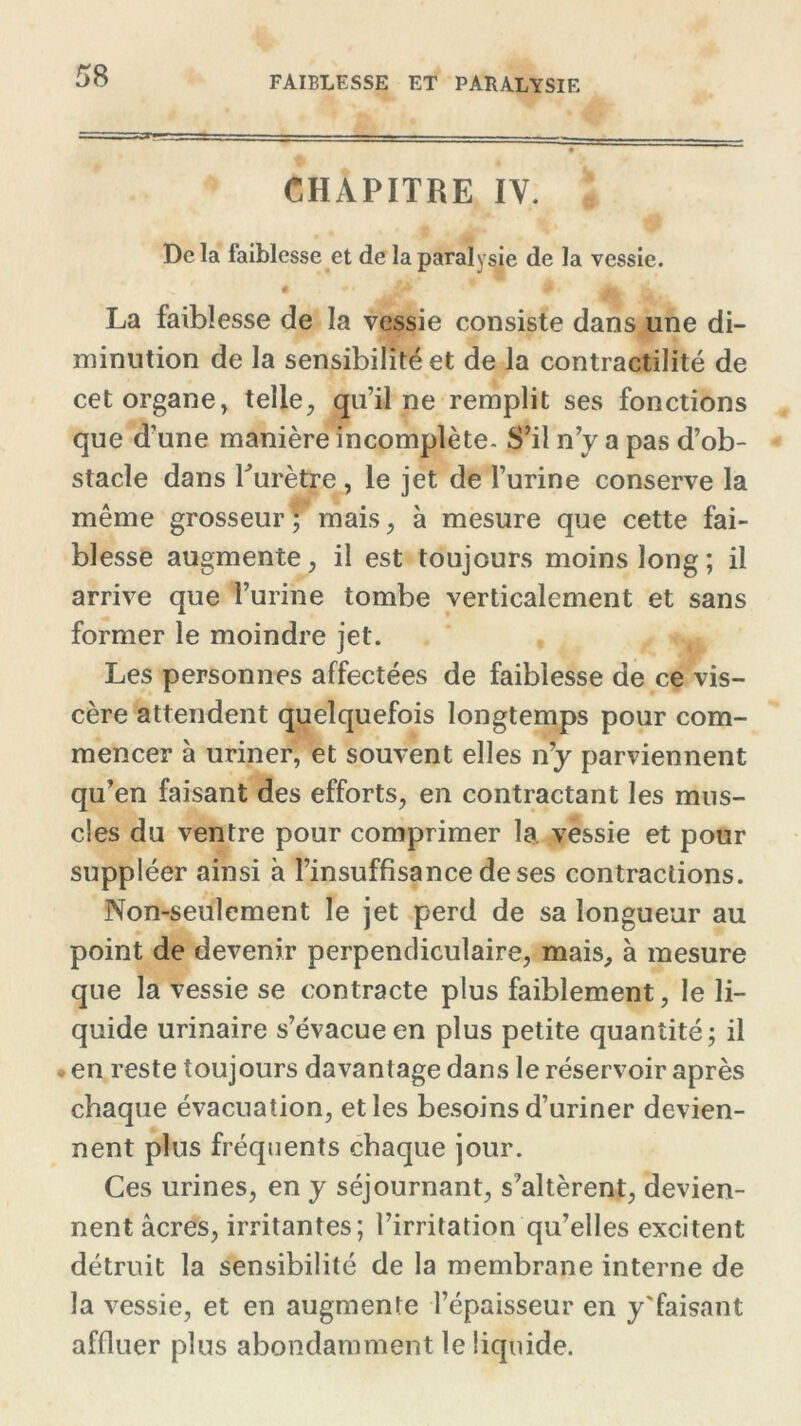 CHAPITRE IV. Delà faiblesse et de la paralysie de la vessie. # 9 Jk La faiblesse de la vessie consiste dans une di- minution de la sensibilité et de la contractilité de cet organe, telle, qu’il ne remplit ses fonctions que d’une manière incomplète- S’il n’y a pas d’ob- stacle dans Turètre , le jet de l’urine conserve la même grosseur ; mais, à mesure que cette fai- blesse augmente, il est toujours moins long ; il arrive que l’urine tombe verticalement et sans former le moindre jet. Les personnes affectées de faiblesse de ce vis- cère attendent quelquefois longtemps pour com- mencer à uriner, et souvent elles n’y parviennent qu’en faisant des efforts, en contractant les mus- cles du ventre pour comprimer la vessie et pour suppléer ainsi à l’insuffisance de ses contractions. Non-seulement le jet perd de sa longueur au point de devenir perpendiculaire, mais, à mesure que la vessie se contracte plus faiblement, le li- quide urinaire s’évacue en plus petite quantité; il • en reste toujours davantage dans le réservoir après chaque évacuation, et les besoins d’uriner devien- nent plus fréquents chaque jour. Ces urines, en y séjournant, s’altèrent, devien- nent âcres, irritantes; l’irritation qu’elles excitent détruit la sensibilité de la membrane interne de la vessie, et en augmente l’épaisseur en y'faisant affluer plus abondamment le liquide.