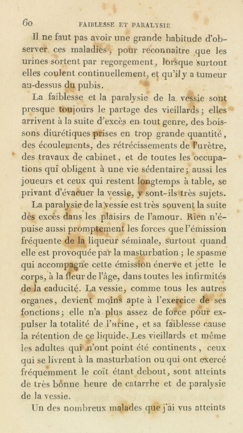 ïi ne faut pas avoir une grande habitude d’ob- server ces maladies , pour reconnaître que les urines sortent par regorgement, lorsque surtout elles coulent continuellement, et qu’il y a tumeur au-dessus du pubis. La faiblesse et la paralysie de la vessie sont presque toujours le partage des vieillards ; elles arrivent à la suite d’excès en tout genre, des bois- sons diurétiques prises en trop grande quantité , des écoulements, des rétrécissements de l’urètre, des travaux de cabinet, et de toutes les occupa- tions qui obligent à une vie sédentaire; aussi les joueurs et ceux qui restent longtemps à table, se privant d’évacuer la vessie, y sont-ils très sujets. La paralysie de la vessie est très souvent la suite des excès dans les plaisirs de l’amour. Rien n’é- puise aussi promptement les forces que l’émission fréquente de la liqueur séminale, surtout quand elle est provoquée par la masturbation ; le spasme qui accompagne cette émission énerve et jette le corps, à la fleur de l’Age, dans toutes les infirmités de la caducité. La vessie, comme tous les autres organes, devient moins apte à l’exercice de ses fonctions; elle n’a plus assez de force pour ex- pulser la totalité de l’urine, et sa faiblesse cause la rétention de ce liquide. Les vieillards et même les adultes qui n’ont point été continents , ceux qui se livrent à la masturbation ou qui ont exercé fréquemment le coït étant debout, sont atteints de très bonne heure de catarrhe et de paralysie de la vessie. Un des nombreux malades que j'ai vus atteints