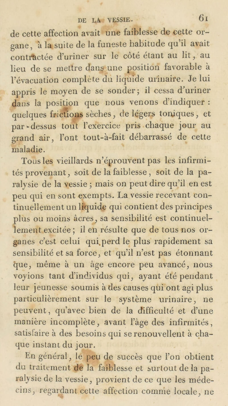 de cette affection avait une faiblesse de cette or- gane, 'a la suite de la funeste habitude qu’il avait contractée d’uriner sur le coté étant au lit, au lieu de se mettre dans une position favorable à l’évacuation complète du liquide urinaire. Je lui appris le moyen de se sonder; il cessa d'uriner dans la position que nous venons d’indiquer : quelques frictions sèches, de légers toniques, et par-dessus tout l’exercice pris chaque jour au grand air, l’ont tout-à-fait débarrassé de cette maladie. Tous les vieillards n’éprouvent pas les infirmi- tés provenant, soit de la faiblesse, soit de la pa- ralysie de la vessie ; mais on peut dire qu’il en est peu qui en sont exempts. La vessie recevant con- tinuellement un liquide qui contient des principes plus ou moins âcres, sa sensibilité est continuel- lement excitée; il en résulte que de tous nos or- ganes c’est celui qui.perd le plus rapidement sa sensibilité et sa force, et qu’il n’est pas étonnant que, même à un âge encore peu avancé, nous voyions tant d’individus qui, ayant été pendant leur jeunesse soumis à des causes qui ont agi plus particulièrement sur le système urinaire, ne peuvent, qu’avec bien de la difficulté et d’une manière incomplète, avant l’âge des infirmités, satisfaire à des besoins qui se renouvellent à cha- que instant du jour. En général, le peu de succès que l’on obtient du traitement de la faiblesse et surtout de la pa- ralysie de la vessie, provient de ce que les méde- cins, regardant cette affection comme locale, ne