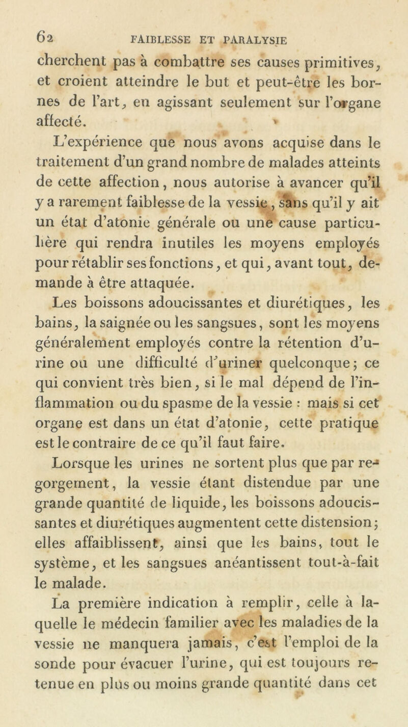 cherchent pas à combattre ses causes primitives, et croient atteindre le but et peut-être les bor- nes de l’art, en agissant seulement sur l’organe affecté. » L’expérience que nous avons acquise dans le traitement d’un grand nombre de malades atteints de cette affection, nous autorise à avancer qu’il y a rarement faiblesse de la vessie, srans qu’il y ait un état d’atonie générale ou une cause particu- lière qui rendra inutiles les moyens employés pour rétablir ses fonctions, et qui, avant tout, de- mande à être attaquée. Les boissons adoucissantes et diurétiques, les bains, la saignée ou les sangsues, sont les moj ens généralement employés contre la rétention d’u- rine ou une difficulté (buriner quelconque; ce qui convient très bien, si le mal dépend de l’in- flammation ou du spasme de la vessie : mais si cet organe est dans un état d’atonie, cette pratique est le contraire de ce qu’il faut faire. Lorsque les urines ne sortent plus que par re-* gorgement, la vessie étant distendue par une grande quantité de liquide, les boissons adoucis- santes et diurétiques augmentent cette distension; elles affaiblissent, ainsi que les bains, tout le système, et les sangsues anéantissent tout-à-fait le malade. La première indication à remplir, celle à la- quelle le médecin familier avec les maladies de la vessie ne manquera jamais, c’est l’emploi de la sonde pour évacuer l’urine, qui est toujours re- tenue en plus ou moins grande quantité dans cet