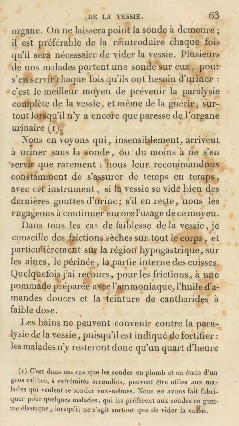 organe. On ne laissera point la sonde à demeure ; il est préférable de la réintroduire chaque fois qu’il sera nécessaire de vider la vessie. Plusieurs de nos malades portent une sonde sur eux, pour s’en servir chaque fois qu’ils ont besoin d’uriner : c’est le meilleur moyen de prévenir la paralysie complète de la vessie, et même de la guérir, sur- tout lorsqu'il n’y a encore que paresse de l’organe urinaire (i). Nous en voyons qui, insensiblement, arrivent à uriner sans la sonde, ou du moins à ne s’en servir que rarement : nous leur recommandons constamment de s’assurer de temps en temps, avec cet instrument, si la vessie se vide bien des dernières gouttes d’urine5 s’il en reste, nous les engageons à continuer encore l’usage de ce moyen. Dans tous les cas de faiblesse delà vessie, je conseille des frictions sèches sur tout le corps, et particulièrement sur la région hypogastrique, sur les aines, le périnée, Ia,partie interne des cuisses. Quelquefois j’ai recours, pour les frictions, à une pommade préparée avec l’ammoniaque, l’huile d’a- mandes douces et la teinture de cantharides à faible dose. Les bains ne peuvent convenir contre la para- lysie de la vessie, puisqu’il est indiqué de fortifier : les malades n’y resteront donc qu’un quart d’heure (1) C’est dans ces cas que les sondes en plomb et en étain d’un gros calibre, à extrémités arrondies, peuvent être utiles aux ma- lades qui veulent se sonder eux-mêmes. Nous en avons fait fabri- quer pour quelques malades, qui les préfèrent aux sondes en gom- me élastique , lorsqu’il ne s’agit surtout que de vider la ve&ie.