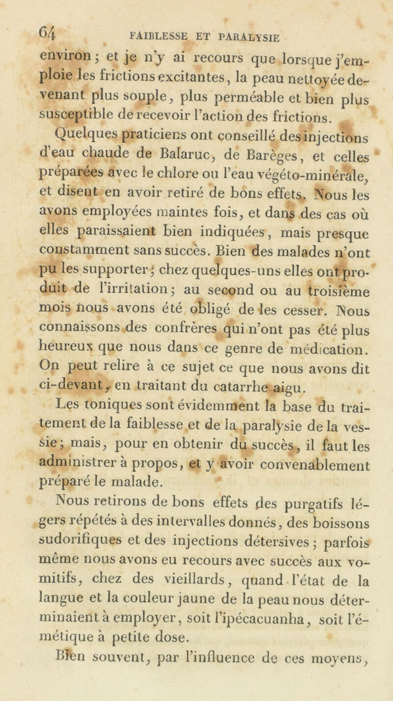 environ • et je n’y ai recours que lorsque j’em- ploie les frictions excitantes, la peau nettoyée de- venant plus souple, plus perméable et bien plus susceptible de recevoir l’action des frictions. A Quelques praticiens ont conseillé des injections d eau chaude de Balaruc, de Barèges, et celles préparées avec le chlore ou l’eau végéto-minérale, et disent en avoir retiré de bons effets. Nous les avons employées maintes fois, et dans des cas où elles paraissaient bien indiquées, mais presque constamment sans succès. Bien des malades n’ont pu les supporter ; chez quelques-uns elles ont pro- duit de l’irritation ; au second ou au troisième mois nous avons été obligé de les cesser. Nous connaissons des confrères qui n’ont pas été plus heureux que nous dans ce genre de médication. On peut relire à ce sujet ce que nous avons dit ci-devant,, en traitant du catarrhe aigu. Les toniques sont évidemment la base du trai- tement de la faiblesse et de la paralysie de la ves- sie; mais, pour en obtenir du succès, il faut les administrera propos, et y avoir convenablement préparé le malade. Nous retirons de bons effets des purgatifs lé- gers répétés à des intervalles donnés, des boissons sudorifiques et des injections détersives ; parfois même nous avons eu recours avec succès aux vo- mitifs, chez des vieillards, quand l’état de la langue et la couleur jaune de la peau nous déter- minaient à employer, soit l’ipécacuanha, soit l’é- métique à petite dose. Bfcn souvent, par l’influence de ces moyens,