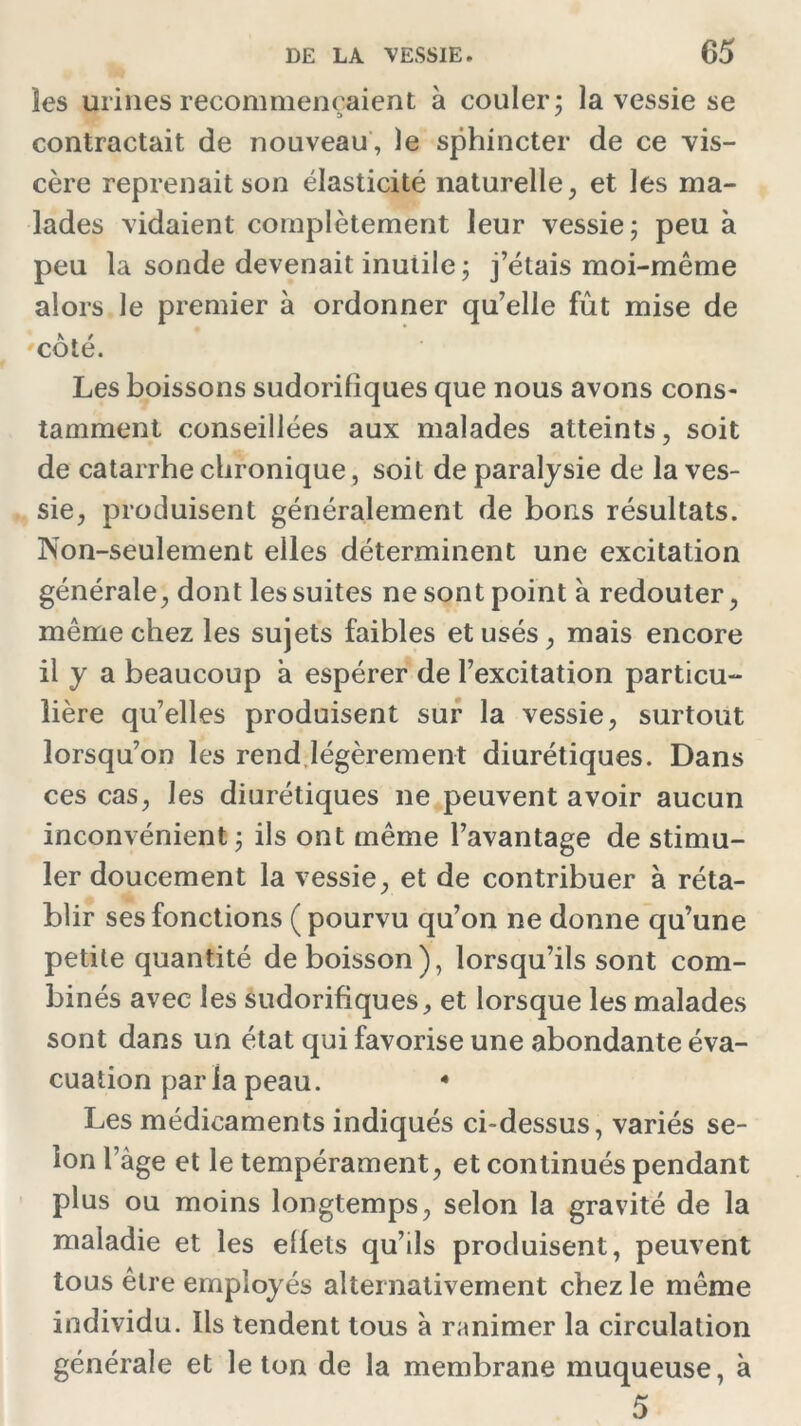 les urines recommençaient à couler ; la vessie se contractait de nouveau, le sphincter de ce vis- cère reprenait son élasticité naturelle, et les ma- lades vidaient complètement leur vessie; peu à peu la sonde devenait inutile; j’étais moi-même alors le premier à ordonner qu’elle fût mise de 'côté. Les boissons sudorifiques que nous avons cons- tamment conseillées aux malades atteints, soit de catarrhe chronique, soit de paralysie de la ves- sie, produisent généralement de bons résultats. Non-seulement elles déterminent une excitation générale, dont les suites ne sont point à redouter, même chez les sujets faibles et usés, mais encore il y a beaucoup à espérer de l’excitation particu- lière qu’elles produisent sur la vessie, surtout lorsqu’on les rend légèrement diurétiques. Dans ces cas, les diurétiques ne peuvent avoir aucun inconvénient ; ils ont même l’avantage de stimu- ler doucement la vessie, et de contribuer à réta- blir ses fonctions (pourvu qu’on ne donne qu’une petite quantité de boisson), lorsqu’ils sont com- binés avec les sudorifiques, et lorsque les malades sont dans un état qui favorise une abondante éva- cuation parla peau. 4 Les médicaments indiqués ci-dessus, variés se- lon l’âge et le tempérament, et continués pendant plus ou moins longtemps, selon la gravité de la maladie et les effets qu’ils produisent, peuvent tous être employés alternativement chez le même individu. Ils tendent tous à ranimer la circulation générale et le ton de la membrane muqueuse, à 5