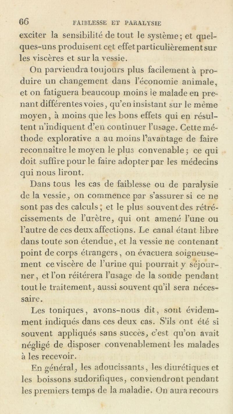 exciter la sensibilité de tout le système; et quel- ques-uns produisent cet effet particulièrement sur les viscères et sur la vessie. On parviendra toujours plus facilement à pro- duire un changement dans l’économie animale, et on fatiguera beaucoup moins le malade en pre- nant différentes voies, qu’en insistant sur le même moyen , à moins que les bons effets qui en résul- tent n’indiquent d’en continuer l’usage. Cette mé- thode explorative a au moins l’avantage de faire reconnaître le moyen le plus convenable ; ce qui doit suffire pour le faire adopter par les médecins qui nous liront. Dans tous les cas de faiblesse ou de paralysie de la vessie, on commence par s’assurer si ce ne sont pas des calculs ; et le plus souvent des rétré- cissements de l’urètre, qui ont amené l’une ou l’autre de ces deux affections. Le canal étant libre dans toute son étendue, et la vessie ne contenant point de corps étrangers, on évacuera soigneuse- ment ce viscère de burine qui pourrait y séjour- ner, et l’on réitérera l’usage de la sonde pendant tout le traitement, aussi souvent qu’il sera néces- saire. Les toniques, avons-nous dit, sont évidem- ment indiqués dans ces deux cas. S’ils ont été si souvent appliqués sans succès, c’est qu’on avait négligé de disposer convenablement les malades à les recevoir. En général, les adoucissants, les diurétiques et les boissons sudorifiques, conviendront pendant les premiers temps de la maladie. On aura recours