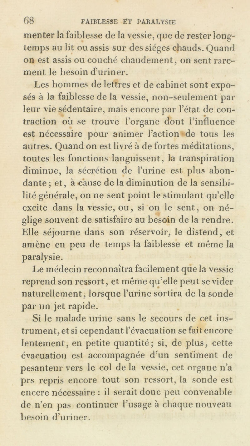 menter la faiblesse de la vessie, que de rester long- temps au lit ou assis sur des sièges chauds. Quand on est assis ou couché chaudement, on sent rare- ment le besoin d’uriner. Les hommes de lettres et de cabinet sont expo- sés à la faiblesse de la vessie, non-seulement par leur vie sédentaire, mais encore par l’état de con- traction où se trouve l’organe dont l’influence est nécessaire pour animer l’action de tous les autres. Quand on est livré à de fortes méditations, toutes les fonctions languissent, la transpiration diminue, la sécrétion de l’urine est plus abon- dante; et, à cause de la diminution de la sensibi- lité générale, on ne sent point le stimulant qu’elle excite dans la vessie, on, si on le sent, on né- glige souvent de satisfaire au besoin de la rendre. Elle séjourne dans son réservoir, le distend, et amène en peu de temps la faiblesse et même la paralysie. Le médecin reconnaîtra facilement que la vessie reprend son ressort, et même qu’elle peut se vider naturellement, lorsque burine sortira de la sonde par un jet rapide. Si le malade urine sans le secours de cet ins- trument, et si cependant l’évacuation se fait encore lentement, en petite quantité; si, de plus, cette évacuation est accompagnée d’un sentiment de pesanteur vers le col de la vessie, cet organe n’a prs repris encore tout son ressort, la sonde est encere nécessaire : il serait donc peu convenable de n’en pas continuer l'usage à chaque nouveau besoin d’uriner.