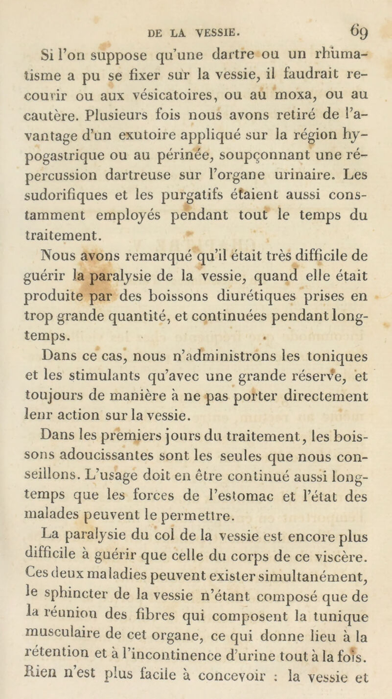 Si l’on suppose qu’une dartre ou un rhuma- tisme a pu se fixer sur la vessie, il faudrait re- courir ou aux vésicatoires, ou au moxa, ou au cautère. Plusieurs fois nous avons retiré de l’a- vantage d’un exutoire appliqué sur la région hy- pogastrique ou au périnée, soupçonnant une ré- percussion dartreuse sur l’organe urinaire. Les sudorifiques et les purgatifs étaient aussi cons- tamment employés pendant tout le temps du traitement. Nous avons remarqué qu’il était très difficile de guérir la paralysie de la vessie, quand elle était produite par des boissons diurétiques prises en trop grande quantité, et continuées pendant long- temps. Dans ce cas, nous n’administrons les toniques et les stimulants qu’avec une grande réserve, et toujours de manière à ne pas porter directement leur action sur la vessie. Dans les premiers jours du traitement, les bois- sons adoucissantes sont les seules que nous con- seillons. L’usage doit en être continué aussi long- temps que les forces de l’estomac et l’état des malades peuvent le permettre. La paralysie du col de la vessie est encore plus difficile à guérir que celle du corps de ce viscère. Ces deux ma ladies peuvent exister simultanément, le sphincter de la vessie n’étant composé que de la réunion des fibres qui composent la tunique musculaire de cet organe, ce qui donne lieu à la rétention et à l’incontinence d’urine tout à la fois. Rien n est plus facile à concevoir : la vessie et