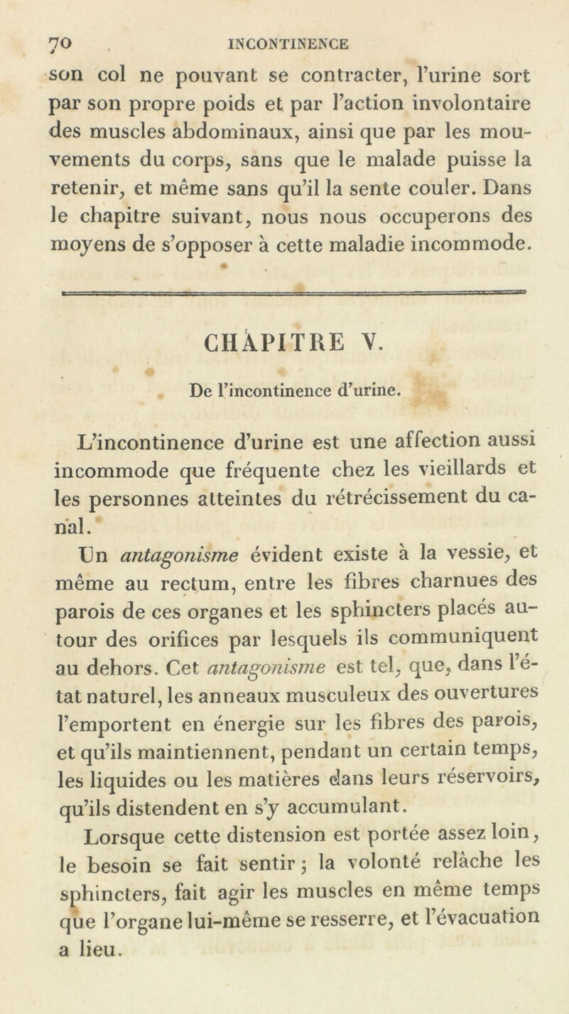 J son col ne pouvant se contracter, l’urine sort par son propre poids et par l’action involontaire des muscles abdominaux, ainsi que par les mou- vements du corps, sans que le malade puisse la retenir, et même sans qu’il la sente couler. Dans le chapitre suivant, nous nous occuperons des moyens de s’opposer à cette maladie incommode. CHAPITRE V. De rincontinence d’urine. L’incontinence d’urine est une affection aussi incommode que fréquente chez les vieillards et les personnes atteintes du rétrécissement du ca- nal. Un antagonisme évident existe à la vessie, et même au rectum, entre les fibres charnues des parois de ces organes et les sphincters placés au- tour des orifices par lesquels ils communiquent au dehors. Cet antagonisme est tel, que, dans lé- tat naturel, les anneaux musculeux des ouvertures l’emportent en énergie sur les fibres des parois, et qu’ils maintiennent, pendant un certain temps, les liquides ou les matières dans leurs réservoirs, qu’ils distendent en s’y accumulant. Lorsque cette distension est portée assez loin, le besoin se fait sentir ; la volonté relâche les sphincters, fait agir les muscles en même temps que l’organe lui-même se resserre, et l’évacuation a lieu.