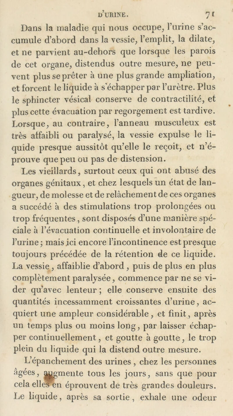 Dans la maladie qui nous occupe, l’urine s’ac- cumule d’abord dans la vessie, l’emplit, la dilate, et ne parvient au-dehors que lorsque les parois de cet organe, distendus outre mesure, ne peu- vent plus se prêter à une plus grande ampliation, et forcent le liquide à s’échapper par l’urètre. Plus le sphincter vésical conserve de contractilité, et plus cette évacuation par regorgement est tardive. Lorsque, au contraire, l’anneau musculeux est très affaibli ou paralysé, la vessie expulse le li- quide presque aussitôt qu’elle le reçoit, et n’é- prouve que peu ou pas de distension. Les vieillards, surtout ceux qui ont abusé des organes génitaux, et chez lesquels un état de lan- gueur, de molesse et de relâchement de ces organes a succédé à des stimulations trop prolongées ou trop fréquentes, sont disposés d’une manière spé- ciale à l’évacuation continuelle et involontaire de l’urine j mais ici encore l’incontinence est presque toujours précédée de la rétention de ce liquide. La vessie, affaiblie d’abord , puis de plus en plus complètement paralysée, commence par ne se vi- der qu’avec lenteur ; elle conserve ensuite des quantités incessamment croissantes d’urine, ac- quiert une ampleur considérable, et finit, après un temps plus ou moins long, par laisser échap- per continuellement, et goutte à goutte, le trop plein du liquide qui la distend outre mesure. L’épanchement des urines , chez les personnes âgées, |ugmente tous les jours, sans que pour cela elles en éprouvent de très grandes douleurs. Le liquide, après sa sortie , exhale une odeur