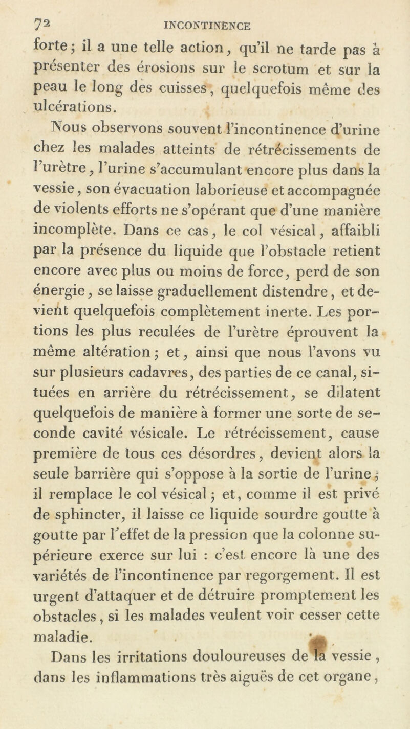 forte; il a une telle action, qu’il ne tarde pas â présenter des érosions sur le scrotum et sur la peau le long des cuisses, quelquefois même des ulcérations. Nous observons souvent l’incontinence d’urine chez les malades atteints de rétrécissements de l’urètre, l’urine s’accumulant encore plus dans la vessie, son évacuation laborieuse et accompagnée de violents efforts ne s’opérant que d’une manière incomplète. Dans ce cas, le col vésical, affaibli par la présence du liquide que l’obstacle retient encore avec plus ou moins de force, perd de son énergie, se laisse graduellement distendre, et de- vient quelquefois complètement inerte. Les por- tions les plus reculées de l’urètre éprouvent la même altération ; et, ainsi que nous l’avons vu sur plusieurs cadavres, des parties de ce canal, si- tuées en arrière du rétrécissement, se dilatent quelquefois de manière à former une sorte de se- conde cavité vésicale. Le rétrécissement, cause première de tous ces désordres, devient alors la seule barrière qui s’oppose à la sortie de l’urine; il remplace le col vésical ; et, comme il est privé de sphincter, il laisse ce liquide sourdre goutte à goutte par l'effet de la pression que la colonne su- périeure exerce sur lui : c’est encore là une des variétés de l’incontinence par regorgement. Il est urgent d’attaquer et de détruire promptement les obstacles, si les malades veulent voir cesser cette maladie. Dans les irritations douloureuses de la vessie , dans les inflammations très aiguës de cet organe,