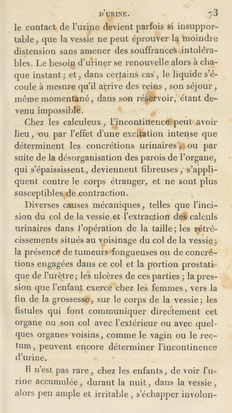 le contact de l’urine devient parfois si insuppor- table , que la vessie ne peut éprouver la moindre distension sans amener des souffrances intoléra- bles. Le besoin d^uriner se renouvelle alors à cha- que instant ; et, dans certains cas, le liquide s’é- coule à mesure qu’il arrive des reins, son séjour, même momentané, dans son réservoir, étant de- venu impossible. Chez les calculeux, l’incontinence peut avoir lieu, ou par l’effet d une excitation intense que déterminent les concrétions urinaires, ou par suite de la désorganisation des parois de l’organe, qui s’épaississent, deviennent fibreuses, s’appli- quent contre le corps étranger, et ne sont plus susceptibles de contraction. Diverses causes mécaniques, telles que l’inci- sion du col de la vessie et l’extraction des calculs urinaires dans l’opération de la taille; les rétré- cissements situés au voisinage du col de la vessie ; la présence de tumeurs fongueuses ou de concré- tions engagées dans ce col et la portion prostati- que de l’urètre; les ulcères de ces parties ; la pres- sion que l’enfant exerce chez les femmes, vers la fin de la grossesse, sur le corps de la vessie; les fistules qui font communiquer directement cet organe ou son col avec l’extérieur ou avec quel- ques organes voisins, comme le vagin ou le rec- tum , peuvent encore déterminer l’incontinence d’urine. ïl n’est pas rare, chez les enfants, de voir l’u- rine accumulée, durant la nuit, dans la vessie, alors peu ample et irritable , s’échapper involon-