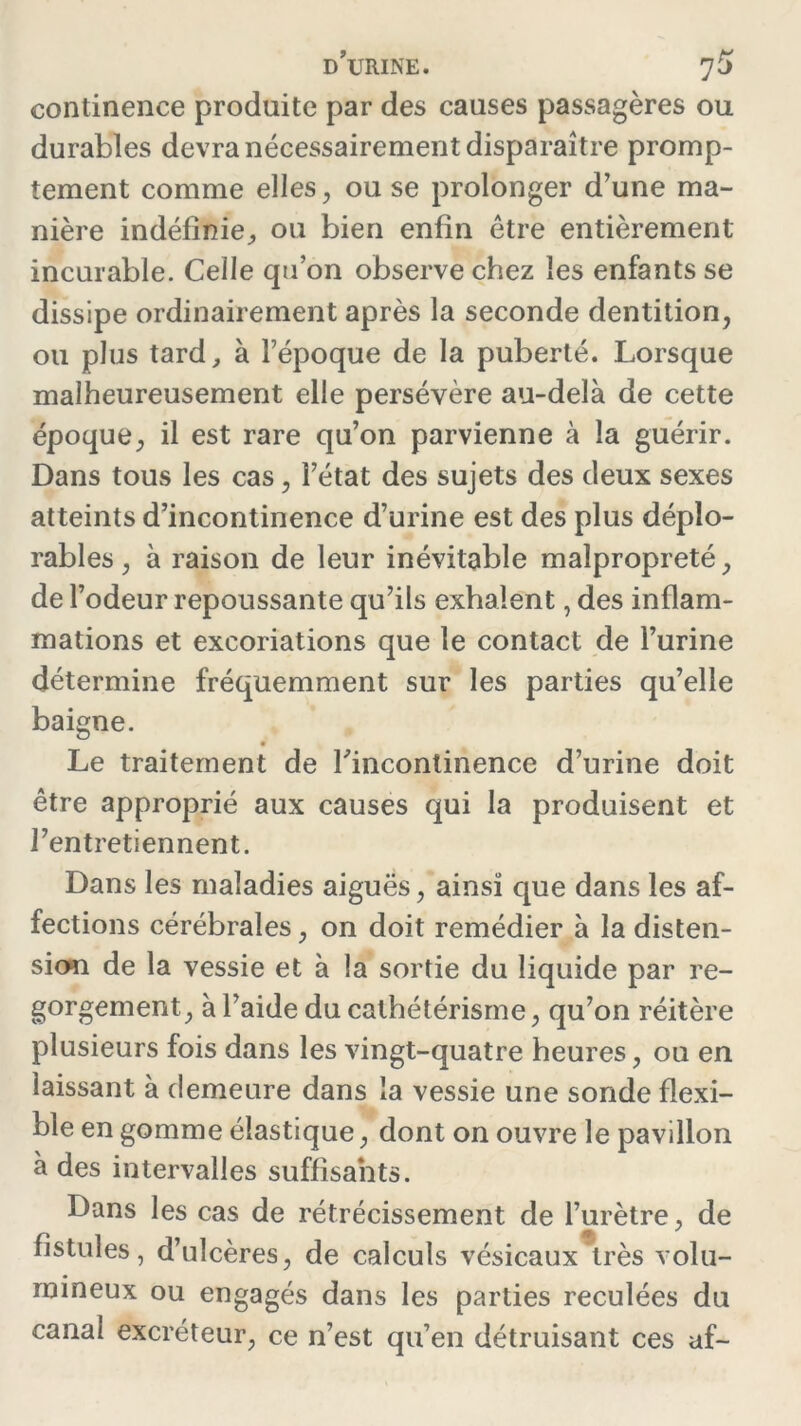 continence produite par des causes passagères ou durables devra nécessairement disparaître promp- tement comme elles, ou se prolonger d’une ma- nière indéfinie, ou bien enfin être entièrement incurable. Celle qu’on observe chez les enfants se dissipe ordinairement après la seconde dentition, ou plus tard, à l’époque de la puberté. Lorsque malheureusement elle persévère au-delà de cette époque, il est rare qu’on parvienne à la guérir. Dans tous les cas, l’état des sujets des deux sexes atteints d’incontinence d’urine est des plus déplo- rables , à raison de leur inévitable malpropreté, de l’odeur repoussante qu’ils exhalent, des inflam- mations et excoriations que le contact de l’urine détermine fréquemment sur les parties qu’elle baigne. Le traitement de l'incontinence d’urine doit être approprié aux causes qui la produisent et l’entretiennent. Dans les maladies aiguës, ainsi que dans les af- fections cérébrales, on doit remédier à la disten- sion de la vessie et à la sortie du liquide par re- gorgement, à l’aide du cathétérisme, qu’on réitère plusieurs fois dans les vingt-quatre heures, ou en laissant à demeure dans la vessie une sonde flexi- ble en gomme élastique, dont on ouvre le pavillon à des intervalles suffisants. Dans les cas de rétrécissement de l’urètre, de fistules, d’ulcères, de calculs vésicaux très volu- mineux ou engagés dans les parties reculées du canal excréteur, ce n’est qu’en détruisant ces af-