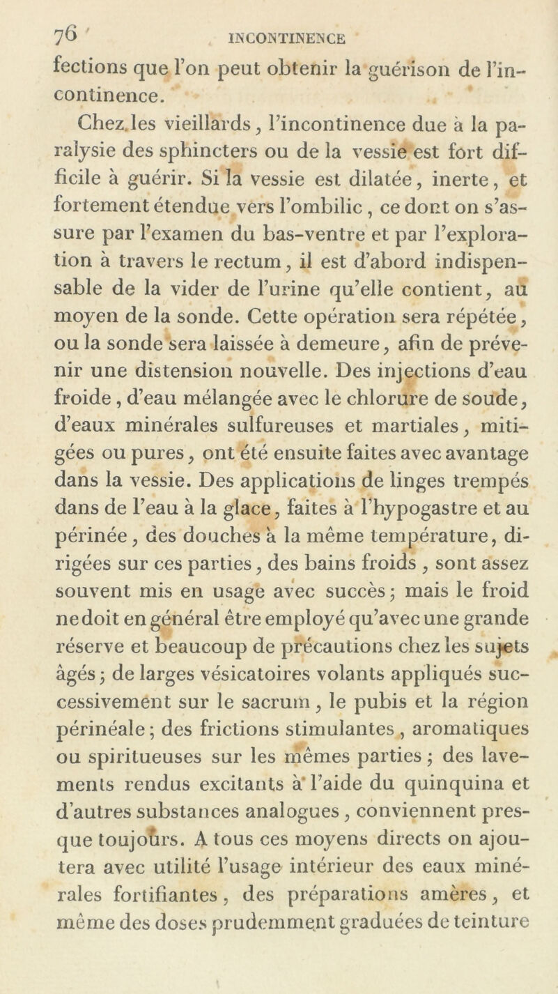 factions que Ton peut obtenir la guérison de l’in- continence. Chez.les vieillards , l’incontinence due à la pa- ralysie des sphincters ou de la vessie est fort dif- ficile à guérir. Si la vessie est dilatée, inerte, et fortement étendue vers l’ombilic , ce dont on s’as- sure par l’examen du bas-ventre et par l’explora- tion à travers le rectum, il est d’abord indispen- sable de la vider de l’urine qu’elle contient, au moyen de la sonde. Cette opération sera répétée, ou la sonde sera laissée à demeure, afin de préve- nir une distension nouvelle. Des injections d’eau froide , d’eau mélangée avec le chlorure de soude, d’eaux minérales sulfureuses et martiales, miti- gées ou pures, ont été ensuite faites avec avantage dans la vessie. Des applications de linges trempés dans de l’eau à la glace, faites à l’hypogastre et au périnée, des douches a la même température, di- rigées sur ces parties, des bains froids , sont assez souvent mis en usage avec succès ; mais le froid ne doit en général être employé qu’avec une grande réserve et beaucoup de précautions chez les sujets âgés 5 de larges vésicatoires volants appliqués suc- cessivement sur le sacrum, le pubis et la région périnéale; des frictions stimulantes , aromatiques ou spiritueuses sur les mêmes parties ; des lave- ments rendus excitants à* l’aide du quinquina et d’autres substances analogues, conviennent pres- que toujours. A tous ces moyens directs on ajou- tera avec utilité l’usage intérieur des eaux miné- rales fortifiantes, des préparations amères, et même des doses prudemment graduées de teinture