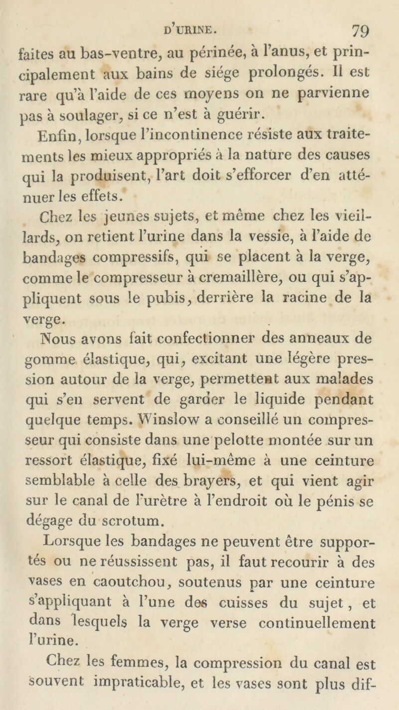 faites au bas-ventre, au périnée, à l’anus, et prin- cipalement aux bains de siège prolongés. 11 est rare qu’à l’aide de ces moyens on ne parvienne pas à soulager, si ce n’est à guérir. Enfin, lorsque l’incontinence résiste aux traite- ments les mieux appropriés à la nature des causes qui la produisent, l’art doit s’efforcer d’en atté- nuer les effets. Chez les jeunes sujets, et môme chez les vieil- lards, on retient l’urine dans la vessie, à l’aide de bandages compressifs, qui se placent à la verge, comme le compresseur à crémaillère, ou qui s’ap- pliquent sous le pubis, derrière la racine de la verge. Nous avons fait confectionner des anneaux de gomme élastique, qui, excitant une légère pres- sion autour de la verge, permettent aux malades qui s’en servent de garder le liquide pendant quelque temps. Winsîow a conseillé un compres- seur qui consiste dans une pelotte montée sur un ressort élastique, fixé lui-même à une ceinture semblable à celle des brayers, et qui vient agir sur le canal de l'urètre à l’endroit où le pénis se dégage du scrotum. Lorsque les bandages ne peuvent être suppor- tés ou ne réussissent pas, il faut recourir à des vases en caoutchou, soutenus par une ceinture s’appliquant à l’une des cuisses du sujet, et dans lesquels la verge verse continuellement l’urine. Chez les femmes, la compression du canal est souvent impraticable, et les vases sont plus dif-