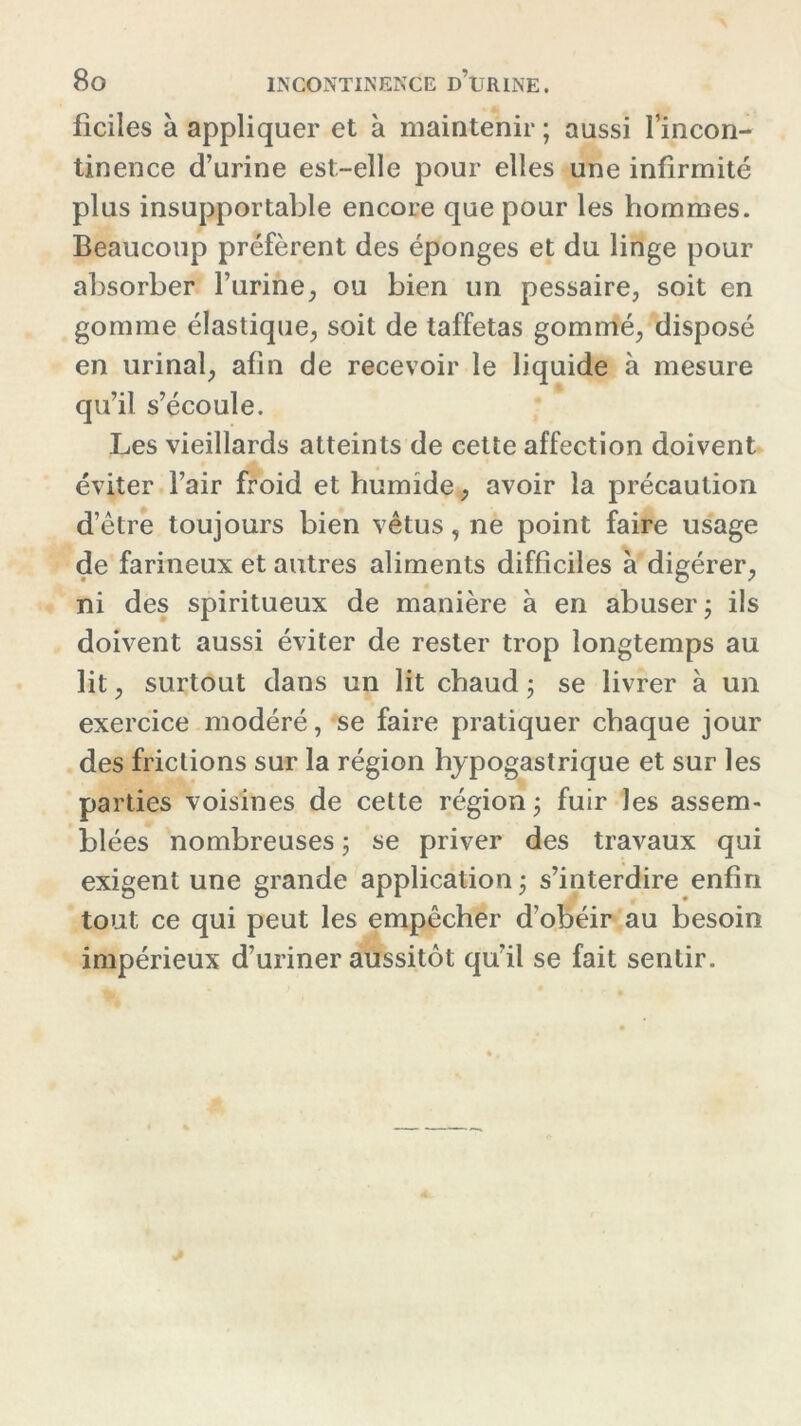 fîciles à appliquer et à maintenir ; aussi l’incon- tinence d’urine est-elle pour elles une infirmité plus insupportable encore que pour les hommes. Beaucoup préfèrent des éponges et du linge pour absorber l’urine, ou bien un pessaire, soit en gomme élastique, soit de taffetas gommé, disposé en urinai, afin de recevoir le liquide à mesure qu’il s’écoule. Les vieillards atteints de cette affection doivent éviter l’air froid et humide, avoir la précaution d’être toujours bien vêtus, ne point faire usage de farineux et autres aliments difficiles à digérer, ni des spiritueux de manière à en abuser; ils doivent aussi éviter de rester trop longtemps au lit, surtout dans un lit chaud ; se livrer à un exercice modéré, se faire pratiquer chaque jour des frictions sur la région hypogastrique et sur les parties voisines de cette région ; fuir les assem- blées nombreuses ; se priver des travaux qui exigent une grande application ; s’interdire enfin tout ce qui peut les empêcher d’obéir au besoin impérieux d’uriner aussitôt qu’il se fait sentir.