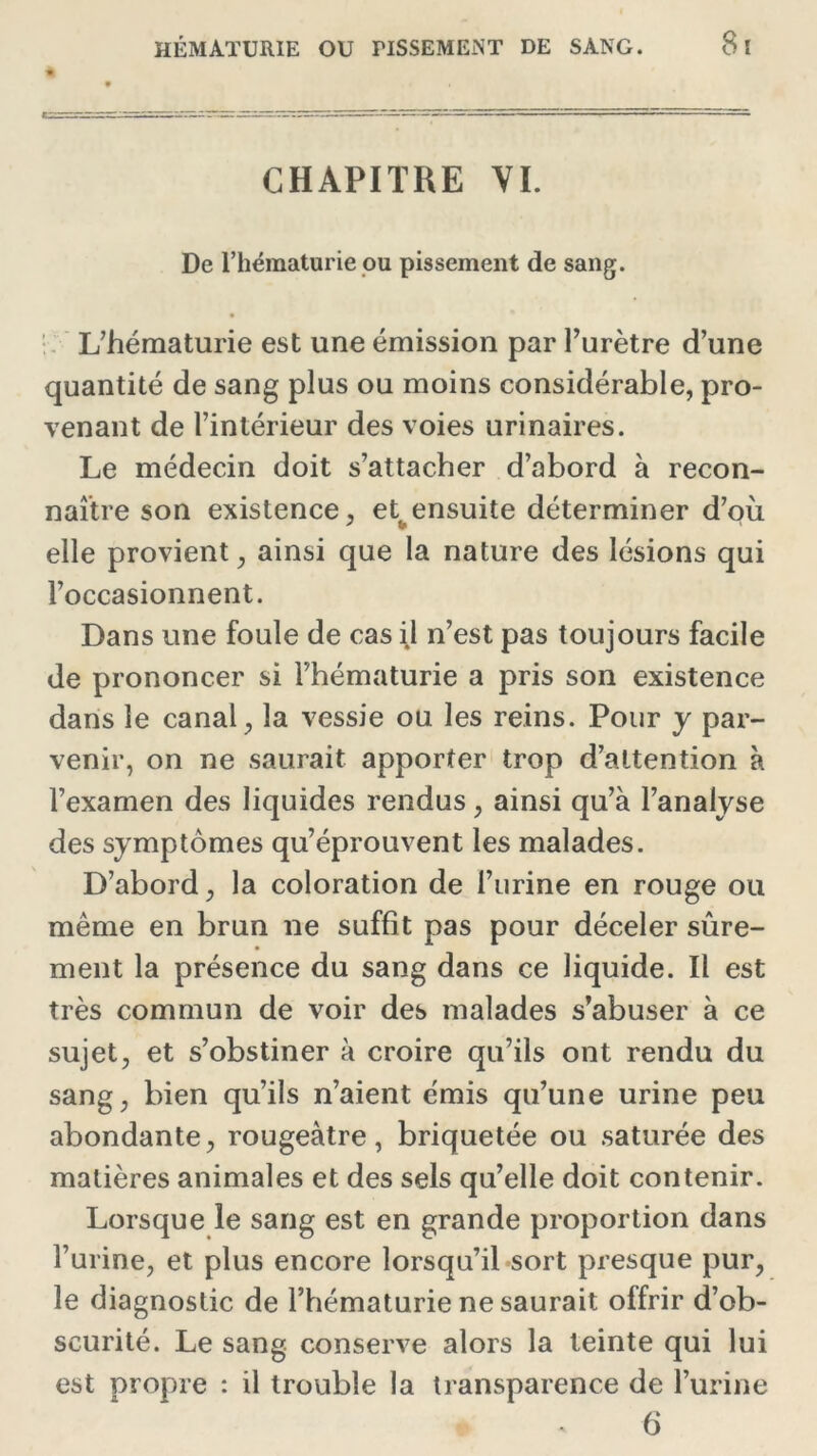 CHAPITRE VI. De l’hématurie ou pissement de sang. L’hématurie est une émission par l’urètre d’une quantité de sang plus ou moins considérable, pro- venant de l’intérieur des voies urinaires. Le médecin doit s’attacher d’abord à recon- naître son existence, et ensuite déterminer d’où elle provient, ainsi que la nature des lésions qui l’occasionnent. Dans une foule de cas il n’est pas toujours facile de prononcer si l’hématurie a pris son existence dans le canal, la vessie ou les reins. Pour y par- venir, on ne saurait apporter trop d’attention à l’exarnen des liquides rendus, ainsi qu’à l’analyse des symptômes qu’éprouvent les malades. D’abord, la coloration de l’urine en rouge ou même en brun ne suffit pas pour déceler sûre- ment la présence du sang dans ce liquide. Il est très commun de voir des malades s’abuser à ce sujet, et s’obstiner à croire qu’ils ont rendu du sang, bien qu’ils n’aient cmis qu’une urine peu abondante, rougeâtre, briquetée ou saturée des matières animales et des sels qu’elle doit contenir. Lorsque le sang est en grande proportion dans l’urine, et plus encore lorsqu’il sort presque pur, le diagnostic de l’hématurie ne saurait offrir d’ob- scurité. Le sang conserve alors la teinte qui lui est propre : il trouble la transparence de l’urine ^ . 6
