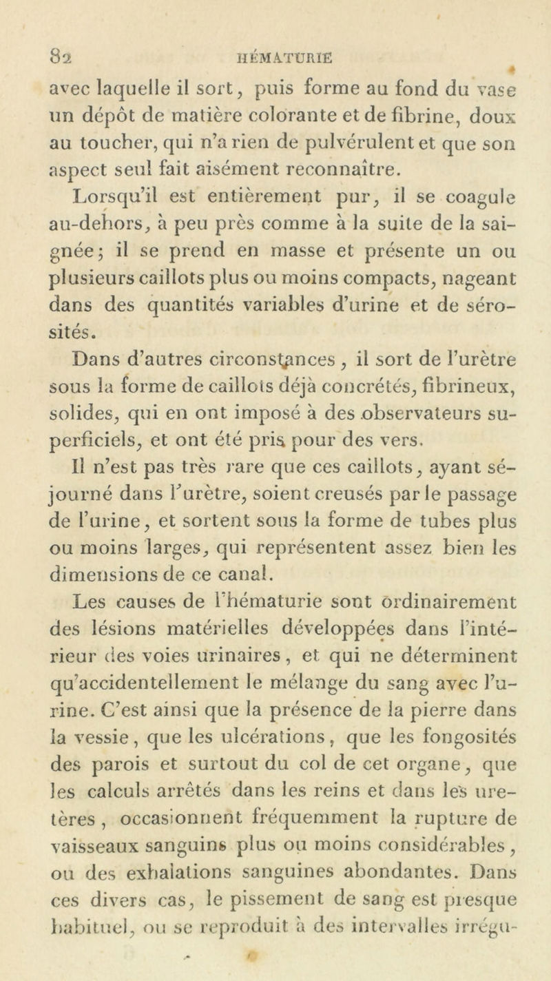 avec laquelle il sort, puis forme au fond du vase un dépôt de matière colorante et de fibrine, doux au toucher, qui n’a rien de pulvérulent et que son aspect seul fait aisément reconnaître. Lorsqu’il est entièrement pur, il se coagule au-dehors, à peu près comme à la suite de la sai- gnée; il se prend en masse et présente un ou plusieurs caillots plus ou moins compacts, nageant dans des quantités variables d’urine et de séro- sités. Dans d’autres circonstances , il sort de l’urètre sous la forme de caillois déjà concrétés, fibrineux, solides, qui en ont imposé à des observateurs su- perficiels, et ont été pris pour des vers. Il n’est pas très rare que ces caillots, ayant sé- journé dans f urètre, soient creusés parle passage de l’urine, et sortent sous la forme de tubes plus ou moins larges, qui représentent assez bien les dimensions de ce canal. Les causes de l’hématurie sont ordinairement des lésions matérielles développées dans l’inté- rieur des voies urinaires, et qui ne déterminent qu’accidentellement le mélange du sang avec l’u- rine. C’est ainsi que la présence de la pierre dans la vessie, que les ulcérations, que les fongosités des parois et surtout du col de cet organe, que les calculs arrêtés dans les reins et dans les ure- tères , occasionnent fréquemment la rupture de vaisseaux sanguins plus ou moins considérables, ou des exhalations sanguines abondantes. Dans ces divers cas, le pissement de sang est presque habituel, ou se reproduit à des intervalles irrégu-