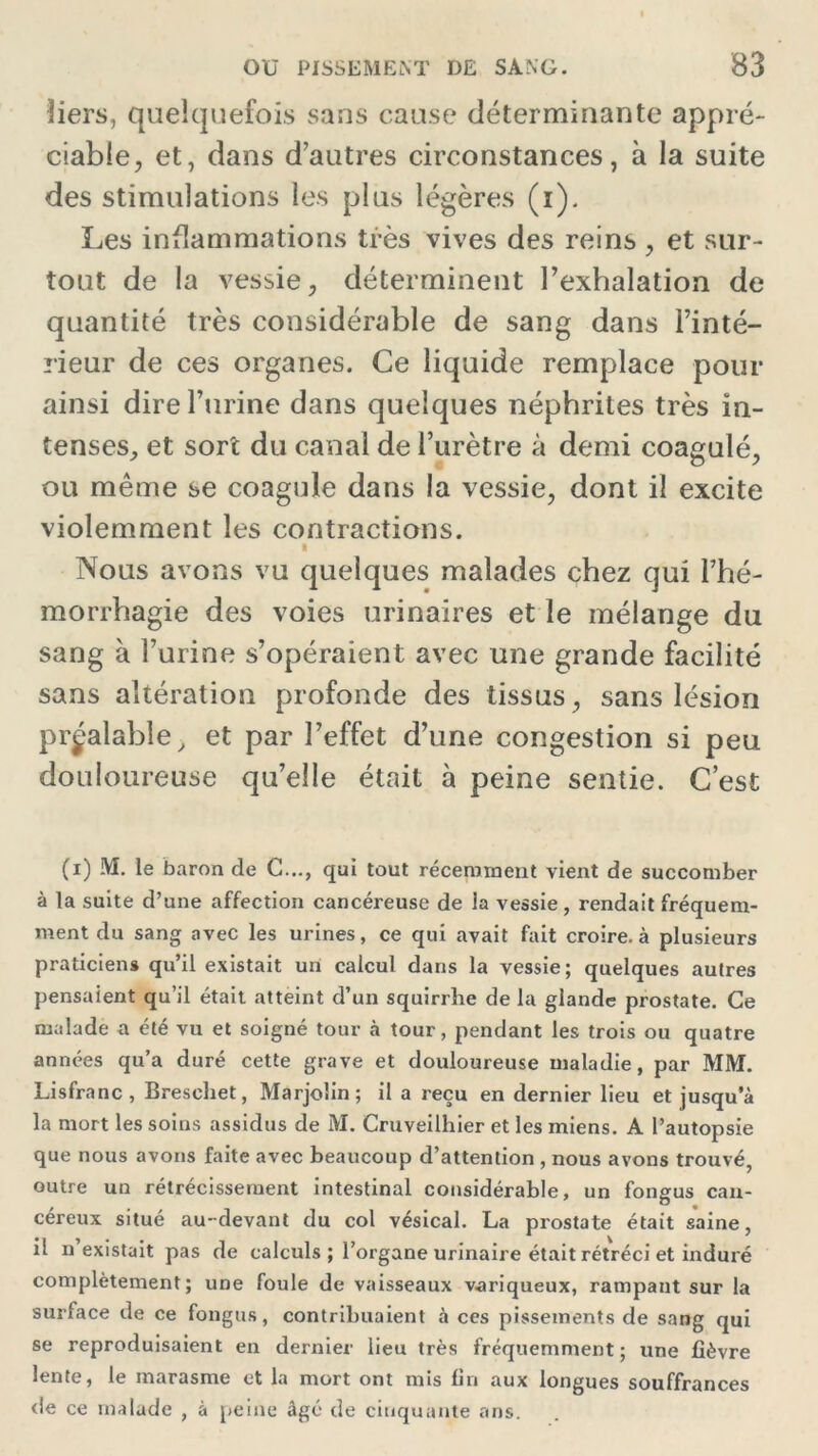 bers, quelquefois sans cause déterminante appré- ciable, et, dans d’autres circonstances, à la suite des stimulations les plus légères (i). Les inflammations très vives des reins , et sur- tout de la vessie, déterminent l’exhalation de quantité très considérable de sang dans l’inté- rieur de ces organes. Ce liquide remplace pour ainsi dire l’urine dans quelques néphrites très in- tenses, et sort du canal de l’urètre à demi coagulé, ou même se coagule dans la vessie, dont il excite violemment les contractions. i Nous avons vu quelques malades chez qui l’hé- morrhagie des voies urinaires et le mélange du sang à l’urine s’opéraient avec une grande facilité sans altération profonde des tissus, sans lésion préalable, et par l’effet d’une congestion si peu douloureuse qu’elle était à peine sentie. C’est (x) M. le baron de G..., qui tout récemment vient de succomber à la suite d’une affection cancéreuse de la vessie, rendait fréquem- ment du sang avec les urines, ce qui avait fait croire, à plusieurs praticiens qu’il existait un calcul dans la vessie; quelques autres pensaient qu’il était atteint d’un squirrhe de la glande prostate. Ce malade a été vu et soigné tour à tour, pendant les trois ou quatre années qu’a duré cette grave et douloureuse maladie, par MM. Lisfranc, Breschet, Marjolin; il a reçu en dernier lieu et jusqu a la mort les soins assidus de M. Cruveilhier et les miens. A l’autopsie que nous avons faite avec beaucoup d’attention , nous avons trouvé, outre un rétrécissement intestinal considérable, un fongus can- céreux situé au-devant du col vésical. La prostate était saine, il il existait pas de calculs ; l’organe urinaire était rétréci et induré complètement; une foule de vaisseaux variqueux, rampant sur la surface de ce fongus, contribuaient à ces pissements de sang qui se reproduisaient en dernier lieu très fréquemment; une fièvre lente, le marasme et la mort ont mis fin aux longues souffrances de ce malade , à peine âgé de cinquante ans.
