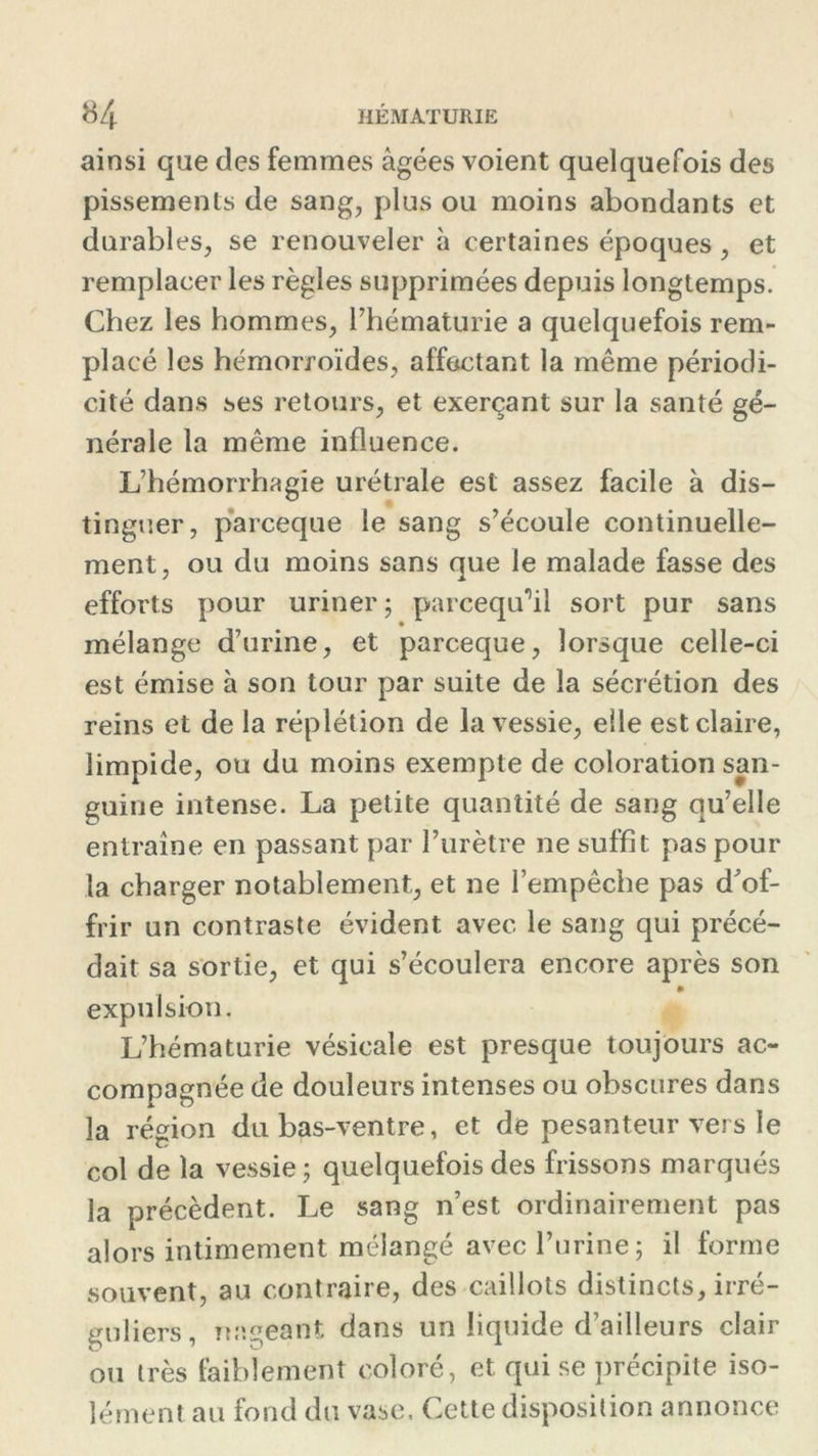 ainsi que des femmes âgées voient quelquefois des pissements de sang, plus ou moins abondants et durables, se renouveler à certaines époques , et remplacer les règles supprimées depuis longtemps. Chez les hommes, l’hématurie a quelquefois rem- placé les hémorroïdes, affectant la même périodi- cité dans ses retours, et exerçant sur la santé gé- nérale la même influence. L’hémorrhagie urétrale est assez facile à dis- tinguer, parceque le sang s’écoule continuelle- ment, ou du moins sans que le malade fasse des efforts pour uriner; parcequ’il sort pur sans mélange d’urine, et parceque, lorsque celle-ci est émise à son tour par suite de la sécrétion des reins et de la réplétion de la vessie, elle est claire, limpide, ou du moins exempte de coloration san- guine intense. La petite quantité de sang qu’elle entraîne en passant par l’urètre ne suffît pas pour la charger notablement, et ne l’empêche pas d'of- frir un contraste évident avec le sang qui précé- dait sa sortie, et qui s’écoulera encore après son expulsion. L’hématurie vésicale est presque toujours ac- compagnée de douleurs intenses ou obscures dans la région du bas-ventre, et de pesanteur vers le col de la vessie; quelquefois des frissons marqués la précèdent. Le sang n’est ordinairement pas alors intimement mélangé avec l’urine; il forme souvent, au contraire, des caillots distincts, irré- guliers, nageant dans un liquide d’ailleurs clair ou très faiblement coloré, et qui se précipite iso- lément au fond du vase. Cette disposition annonce
