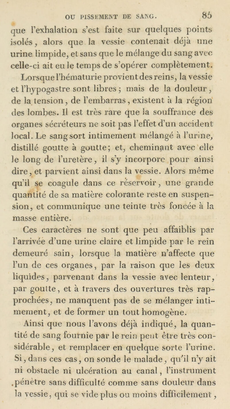 que l’exhalation s’est laite sur quelques points isolés, alors que la vessie contenait déjà une urine limpide, et sans que le mélange du sang avec celle-ci ait eu le temps de s’opérer complètement. Lorsque l’hématurie provient des reins, la vessie et l’hypogastre sont libres ; mais de la douleur , de la tension, de l’embarras, existent à la région des lombes. Il est très rare que la souffrance des organes sécréteurs ne soit pas l’effet d’un accident local. Le sang sort intimement mélangé à l’urine, distillé goutte à goutte; et, cheminant avec elle le long de l’uretère, il s’y incorpore pour ainsi dire, et parvient ainsi dans la vessie. Alors même qu’il se coagule dans ce réservoir, une grande quantité de sa matière colorante reste en suspen- sion, et communique une teinte très foncée à la masse entière. Ces caractères ne sont que peu affaiblis par l’arrivée d’une urine claire et limpide par le rein demeuré sain, lorsque la matière n’affecte que l’un de ces organes, par la raison que les deux liquides, parvenant dans la vessie avec lenteur, par goutte, et à travers des ouvertures très rap- prochées, ne manquent pas de se mélanger inti- mement, et de former un tout homogène. Ainsi que nous l’avons déjà indiqué, la quan- tité de sang fournie par le rein peut être très con- sidérable, et remplacer en quelque sorte l’urine. Si, dans ces cas, on sonde le malade, qu'il n’y ait ni obstacle ni ulcération au canal, l’instrument .pénètre sans difficulté comme sans douleur dans la vessie, qui se vide plus ou moins difficilement,