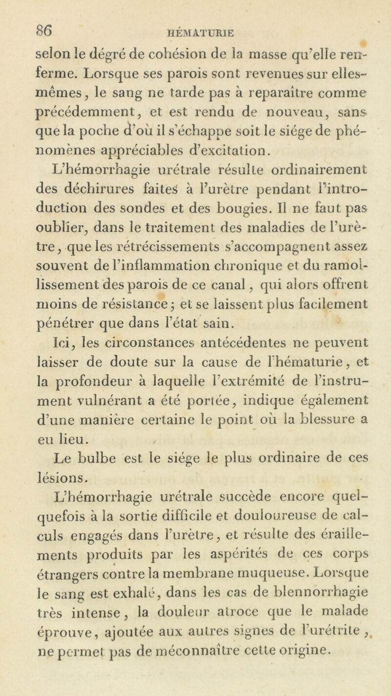 selon le degré de cohésion de la masse qu'elle ren- ferme. Lorsque ses parois sont revenues sur elles- mêmes, le sang ne tarde pas à reparaître comme précédemment, et est rendu de nouveau, sans que la poche d’où il s’échappe soit le siège de phé- nomènes appréciables d’excitation. L’hémorrhagie urétrale résulte ordinairement des déchirures faites à l’urètre pendant Pintro- duction des sondes et des bougies. Il ne faut pas oublier, dans le traitement des maladies de l’urè- tre, que les rétrécissements s’accompagnent assez souvent de l’inflammation chronique et du ramol- lissement des parois de ce canal, qui alors offrent moins de résistance; et se laissent plus facilement pénétrer que dans l’état sain. Ici, les circonstances antécédentes ne peuvent laisser de doute sur la cause de l’hématurie, et la profondeur à laquelle l’extrémité de l’instru- ment vulnérant a été portée, indique également d’une manière certaine le point où la blessure a eu lieu. Le bulbe est le siège le plus ordinaire de ces lésions. L’hémorrhagie urétrale succède encore quel- quefois à la sortie difficile et douloureuse de cal- culs engagés dans l’urètre, et résulte des éraille- ments produits par les aspérités de ces corps étrangers contre la membrane muqueuse. Lorsque le sang est exhalé, dans les cas de blennorrhagie très intense, la douleur atroce que le malade éprouve, ajoutée aux autres signes de l’urétrite ,, ne permet pas de méconnaître cette origine.