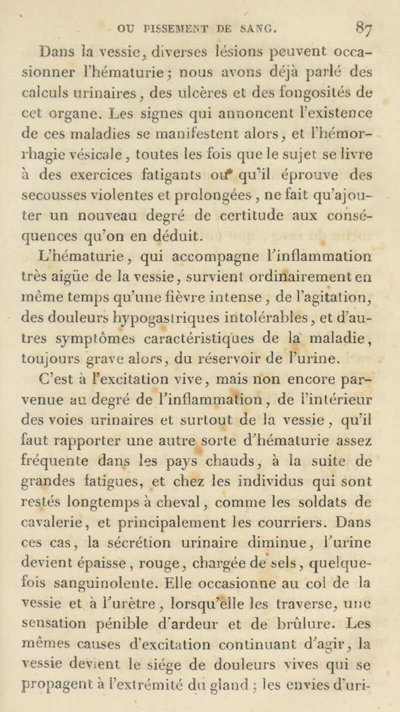 Dans la vessie, diverses lésions peuvent occa- sionner l’hématurie ; nous avons déjà parlé des calculs urinaires, des ulcères et des fongosités de cet organe. Les signes qui annoncent l’existence de ces maladies se manifestent alors, et l’hémor- rhagie vésicale, toutes les fois que le sujet se livre à des exercices fatigants 011 qu^il éprouve des secousses violentes et prolongées, ne fait qu'ajou- ter un nouveau degré de certitude aux consé- quences qu’on en déduit. L’hématurie, qui accompagne l’inflammation très aigiie de la vessie, survient ordinairement en même temps qu’une fièvre intense, de l’agitation, des douleurs hypogastriques intolérables, et d’au- tres symptômes caractéristiques de la maladie, toujours grave alors, du réservoir de l’urine. C’est à l’excitation vive, mais non encore par- venue au degré de l’inflammation, de l’intérieur des voies urinaires et surtout de la vessie, qu’il faut rapporter une autre sorte d’hématurie assez fréquente dans les pays chauds, à la suite de grandes fatigues, et chez les individus qui sont restés longtemps à cheval, comme les soldats de cavalerie, et principalement les courriers. Dans ces cas, la sécrétion urinaire diminue, l’urine devient épaisse , rouge, chargée de sels, quelque- fois sanguinolente. Elle occasionne au col de la vessie et à l’urètre, lorsqu’elle les traverse, une sensation pénible d'ardeur et de brûlure. Les mêmes causes d’excitation continuant d’agir, la vessie devient le siège de douleurs vives qui se propagent à l’extrémité du gland ; les envies d'uri-