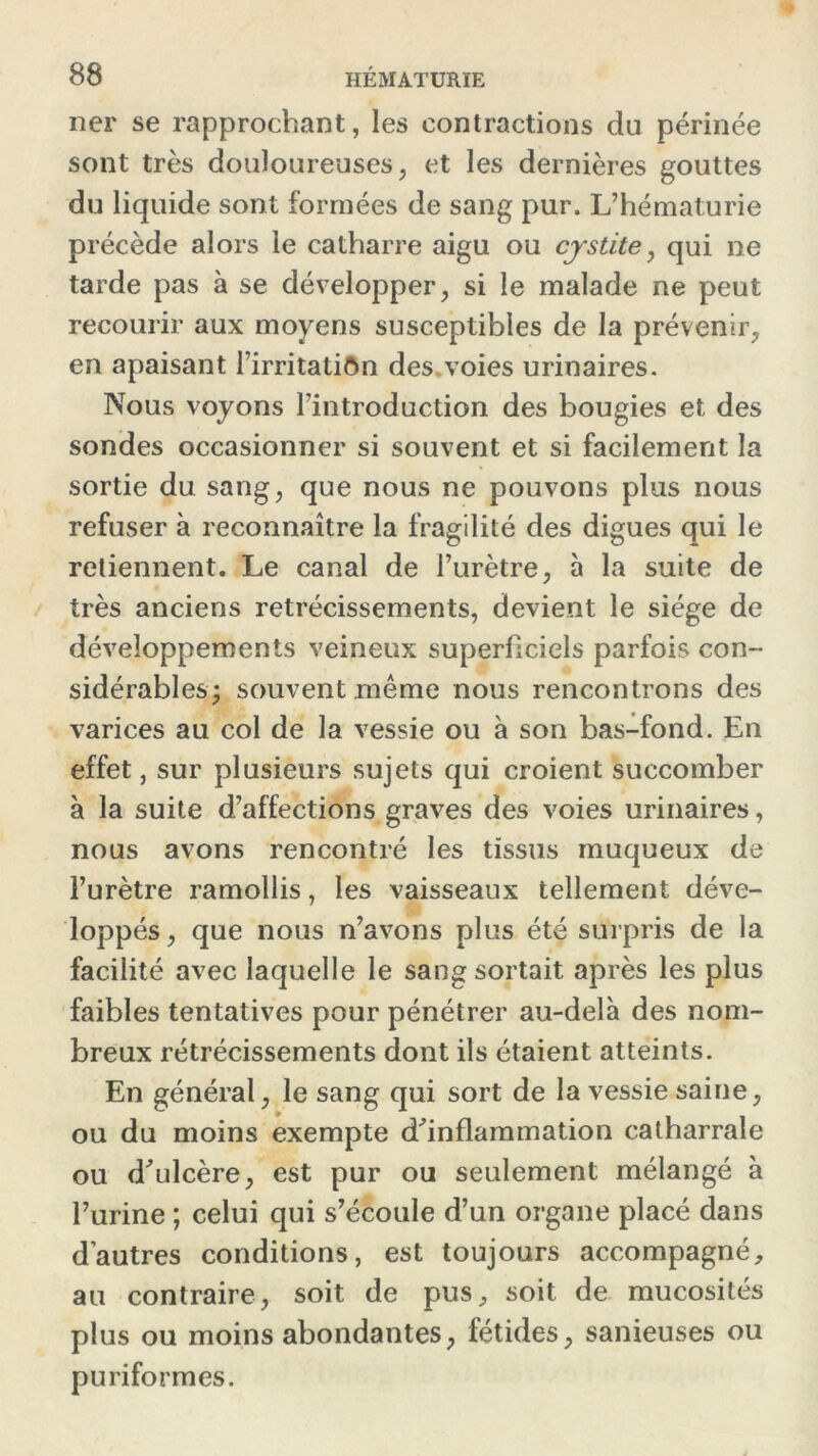 ner se rapprochant, les contractions du périnée sont très douloureuses, et les dernières gouttes du liquide sont formées de sang pur. L’hématurie précède alors le catharre aigu ou cystite, qui ne tarde pas à se développer, si le malade ne peut recourir aux moyens susceptibles de la prévenir, en apaisant l’irritatiôn des voies urinaires. Nous voyons l’introduction des bougies et des sondes occasionner si souvent et si facilement la sortie du sang, que nous ne pouvons plus nous refuser à reconnaître la fragilité des digues qui le retiennent. Le canal de l’urètre, à la suite de très anciens rétrécissements, devient le siège de développements veineux superficiels parfois con- sidérables; souvent même nous rencontrons des varices au col de la vessie ou à son bas-fond. En effet, sur plusieurs sujets qui croient succomber à la suite d’affections graves des voies urinaires, nous avons rencontré les tissus muqueux de l’urètre ramollis, les vaisseaux tellement déve- loppés, que nous n’avons plus été surpris de la facilité avec laquelle le sang sortait après les plus faibles tentatives pour pénétrer au-delà des nom- breux rétrécissements dont ils étaient atteints. En général, le sang qui sort de la vessie saine, ou du moins exempte d'inflammation catharrale ou d'ulcère, est pur ou seulement mélangé à l’urine ; celui qui s’écoule d’un organe placé dans d’autres conditions, est toujours accompagné, au contraire, soit de pus, soit de mucosités plus ou moins abondantes, fétides, sanieuses ou puriformes.