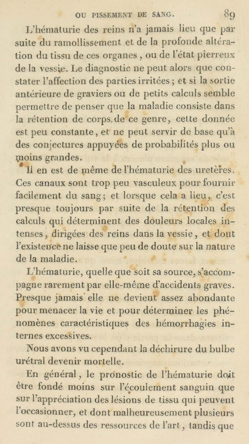 L’hématurie des reins n’a jamais lieu que par suite du ramollissement et de la profonde altéra- tion du tissu de ces organes , ou de l’état pierreux de la vessie. Le diagnostic ne peut alors que con- stater l’affection des parties irritées ; et si la sortie antérieure de graviers ou de petits calculs semble permettre de penser que la maladie consiste dans la rétention de corps.de ce genre, celte donnée est peu constante, et ne peut servir de base qu’à des conjectures appuyées de probabilités plus ou çioins grandes. Il en est de même de l’hématurie des uretères. Ces canaux sont trop peu vascuieux pour fournir facilement du sang; et lorsque cela a lieu, c’est presque toujours par suite de la rétention des calculs qui déterminent des douleurs locales in- tenses, dirigées des reins dans la vessie, et dont l’existence ne laisse que peu de doute sur la nature de la maladie. L’hématurie, quelle que soit sa source, s’accom- pagne rarement par elle-même d’accidents graves. Presque jamais elle ne devient assez abondante pour menacer la vie et pour déterminer les phé- nomènes caractéristiques des hémorrhagies in- ternes excessives. Nous avons vu cependant la déchirure du bulbe urétral devenir mortelle. En général, le pronostic de l’hématurie do^t être fondé moins sur l’écoulement sanguin que sur l’appréciation des lésions de tissu qui peuvent l’occasionner, et dont malheureusement plusieurs sont au-dessus des ressources de l’art, tandis que