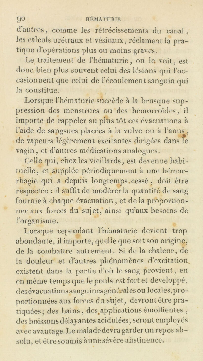 d’autres, comme les rétrécissements du canal, les calculs urétraux et vésicaux, réclament la pra- tique d’opérations plus ou moins graves. Le traitement de l’hématurie, on la voit, est donc bien plus souvent celui des lésions qui l’oc- casionnent que celui de l’écoulement sanguin qui la constitue. Lorsque l’hématurie succède à la brusque sup- pression des menstrues ou des hémorroïdes, il importe de rappeler au plus tôt ces évacuations à l’aide de sangsues placées à la vulve ou à l’anus, de vapeurs légèrement excitantes dirigées dans fe vagin, et d’autres médications analogues. Celle qui, chez les vieillards, est devenue habi- tuelle, et supplée périodiquement à une hémor- rhagie qui a depuis longtemps.cessé, doit être respectée : il suffit de modérer la quantité de sang fournie à chaque évacuation, et de la proportion- ner aux forces du sujet, ainsi qu’aux besoins de l’organisme. Lorsque cependant l’hématurie devient trop abondante, il importe, quelle que soit son origine, de la combattre autrement. Si de la chaleur, de la douleur et d’autres phénomènes d’excitation, existent dans la partie d’où le sang provient, en en même temps que le pouls est fort et développé, des évacuations sanguines générales ou locales, pro- portionnées aux forces du sujet, devront être pra- tiquées; des bains, des.applicationSémollientes , des boissons délayantes acidulées, seront employés avec avantage. Le maladedevra garder un repos ab- solu, et être soumis à une sévère abstinence.
