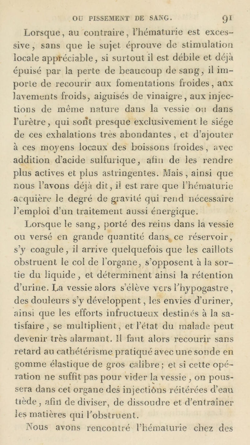 Lorsque, au contraire, l’hématurie est exces- sive , sans que le sujet éprouve de stimulation locale appréciable, si surtout il est débile et déjà épuisé par la perte de beaucoup de sang, il im- porte de recourir aux fomentations froides, aûx lavements froids, aiguisés de vinaigre, aux injec- tions de môme nature dans la vessie ou dans l’urètre, qui sont presque exclusivement le siège de ces exhalations très abondantes, et d’ajouter à ces moyens locaux des boissons froides, avec addition d’acide sulfurique, afin de les rendre plus actives et plus astringentes. Mais, ainsi que nous l’avons déjà dit, il est rare que l’hématurie acquière le degré de gravité qui rend nécessaire l’emploi d’un traitement aussi énergique. Lorsque le sang, porté des reins dans la vessie ou versé en grande quantité dans ce réservoir, s’y coagule, il arrive quelquefois que les caillots obstruent le col de l’organe, s’opposent à la sor- tie du liquide, et déterminent ainsi la rétention d’urine. La vessie alors s’élève vers Thypogastre , des douleurs s'y développent, les envies d’uriner, ainsi que les efforts infructueux destinés à la sa- tisfaire, se multiplient, et l’état du malade peut devenir très alarmant. Il faut alors recourir sans retard au cathétérisme pratiqué avec une sonde en gomme élastique de gros calibre ; et si cette opé - ration ne suffit pas pour vider la vessie , on pous- sera dans cet organe des injectiôns réitérées d’eau Uede, afin de diviser, de dissoudre et d’entraîner les matières qui l'obstruent. Nous avons rencontré l’hématurie chez des