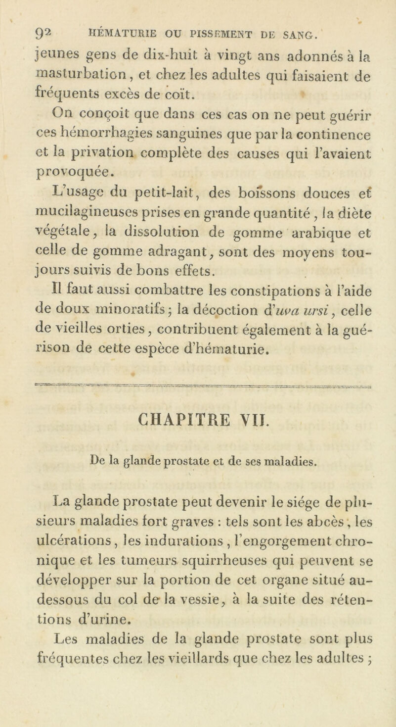 jeunes gens de dix-huit à vingt ans adonnés à la masturbation, et chez les adultes qui faisaient de fréquents excès de coït. On conçoit que dans ces cas on ne peut guérir ces hémorrhagies sanguines que par la continence et la privation complète des causes qui l’avaient provoquée. L’usage du petit-lait, des boissons douces et mucilagineuses prises en grande quantité, la diète végétale, la dissolution de gomme arabique et celle de gomme adragant, sont des moyens tou- jours suivis de bons effets. Il faut aussi combattre les constipations à l’aide de doux minoratifs; la décoction à'uva ursi, celle de vieilles orties, contribuent également à la gué- rison de cette espèce d’hématurie. CHAPITRE VII. De la glande prostate et de ses maladies. \ La glande prostate peut devenir le siège de plu- sieurs maladies fort graves : tels sont les abcès, les ulcérations, les indurations , l’engorgement chro- nique et les tumeurs squirrheuses qui peuvent se développer sur la portion de cet organe situé au- dessous du col de la vessie, à la suite des réten- tions d’urine. Les maladies de la glande prostate sont plus fréquentes chez les vieillards que chez les adultes ;