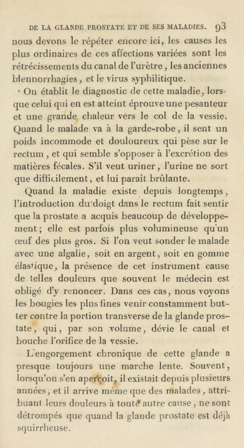 DE LA GLANDE PROSTATE ET DE SES MALADIES. q3 nous devons le répéter encore ici, les causes les plus ordinaires de ces affections variées sont les rétrécissements du canal de l’urètre, les anciennes blennorrhagies, et le virus syphilitique. • On établit le diagnostic de cette maladie, lors- que celui qui en est atteint éprouve une pesanteur et une grande chaleur vers le col de la vessie. Quand le malade va à la garde-robe, il sent un poids incommode et douloureux qui pèse sur le rectum , et qui semble s’opposer à l’excrétion des matières fécales. S’il veut uriner, l’urine ne sort que difficilement, et lui paraît brûlante. Quand la maladie existe depuis longtemps, l’introduction du'doigt dans le rectum fait sentir que la prostate a acquis beaucoup de développe- ment ; elle est parfois plus volumineuse qu’un œuf des plus gros. Si l’on veut sonder le malade avec une algalie, soit en argent, soit en gomme élastique, la présence de cet instrument cause de telles douleurs que souvent le médecin est obligé d’y renoncer. Dans ces cas, nous voyons les bougies les plus fines venir constamment but- ter contre la portion transverse de la glande pros- tate, qui, par son volume, dévie le canal et bouche l’orifice de la vessie. L'engorgement chronique de cette glande a presque toujours une marche lente. Souvent, lorsqu’on s’en aperçoit, il existait depuis plusieurs années, et il arrive même que des malades, attri- buant leurs douleurs à tout^autre cause, ne sont détrompés que quand la glande prostate est déjà squirrheuse.