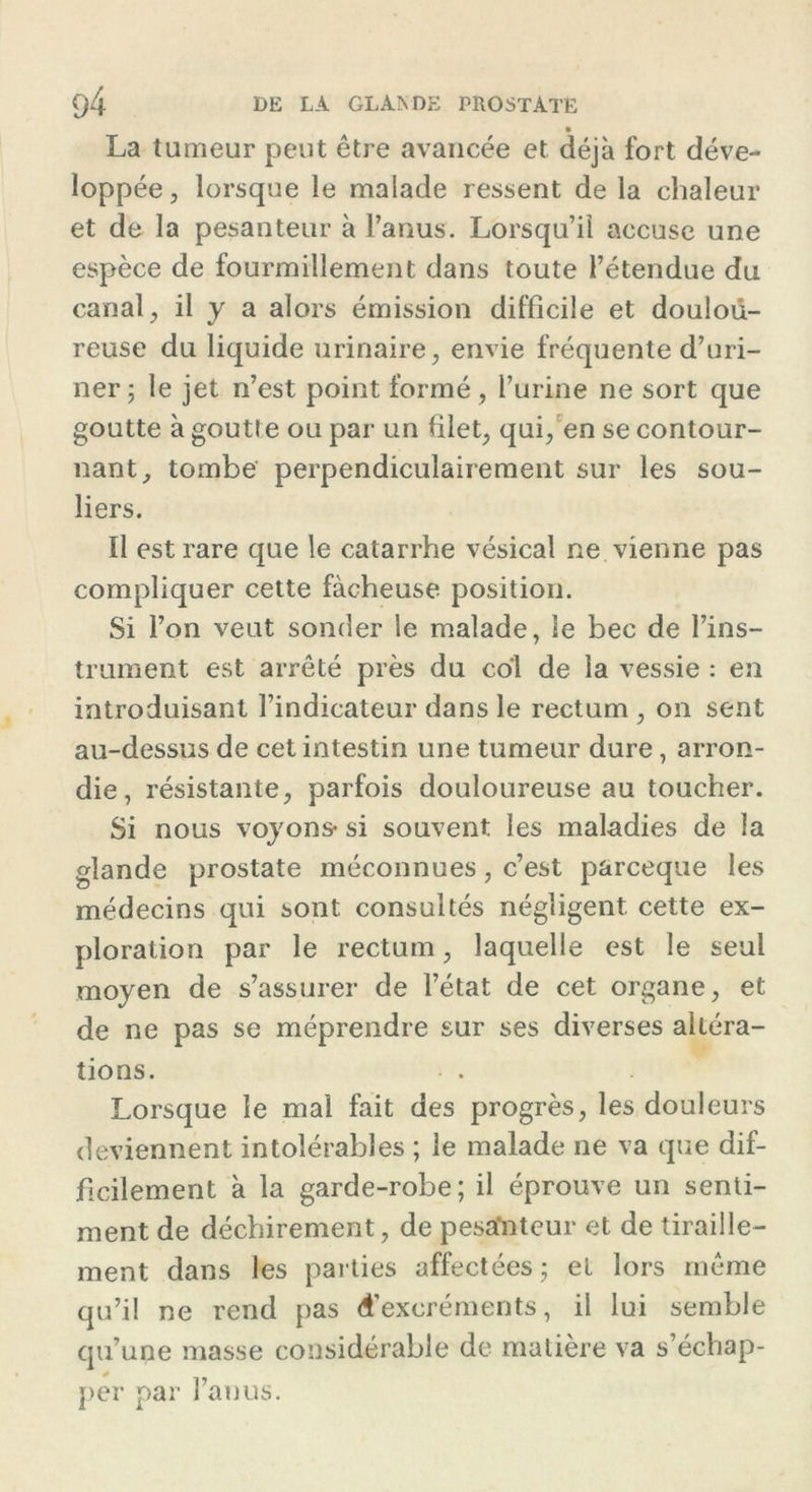 La tumeur peut être avancée et déjà fort déve- loppée, lorsque le malade ressent de la chaleur et de la pesanteur à l’anus. Lorsqu’il accuse une espèce de fourmillement dans toute l’étendue du canal, il y a alors émission difficile et doulou- reuse du liquide urinaire, envie fréquente d’uri- ner; le jet n’est point formé, l’urine ne sort que goutte à goutte ou par un filet, qui, en se contour- nant, tombe perpendiculairement sur les sou- liers. Il est rare que le catarrhe vésical ne vienne pas compliquer cette fâcheuse position. Si l’on veut sonder le malade, le bec de l’ins- trument est arrêté près du col de la vessie : en introduisant l’indicateur dans le rectum , on sent au-dessus de cet intestin une tumeur dure, arron- die, résistante, parfois douloureuse au toucher. Si nous voyons- si souvent les maladies de la glande prostate méconnues, c’est parceque les médecins qui sont consultés négligent, cette ex- ploration par le rectum, laquelle est le seul moyen de s’assurer de l’état de cet organe, et de ne pas se méprendre sur ses diverses altéra- tions. Lorsque le mal fait des progrès, les douleurs deviennent intolérables ; le malade ne va que dif- ficilement à la garde-robe; il éprouve un senti- ment de déchirement, de pesafnteur et de tiraille- ment dans les parties affectées ; et lors même qu’il ne rend pas d’excréments, il lui semble qu’une masse considérable de matière va s’échap- per par l’anus.
