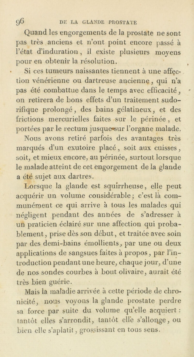 Quand les engorgements de la prostate ne sont pas très anciens et n’ont point encore passé à l’état d’induration, il existe plusieurs moyens pour en obtenir la résolution. Si ces tumeurs naissantes tiennent à une affçc- tion vénérienne ou dartreuse ancienne, qui n’a pas été combattue dans le temps avec efficacité, on retirera de bons effets d’un traitement sudo- rifique prolongé, des bains gélatineux, et des frictions mercurielles faites sur le périnée , et portées par le rectum jusquewsur l’organe malade. Nous avons retiré parfois des avantages très marqués d’un exutoire placé, soit aux cuisses, soit, et mieux encore, au périnée, surtout lorsque le malade atteint de cet engorgement de la glande a été sujet aux dartres. Lorsque la glande est squirrheuse, elle peut acquérir un volume considérable ; c’est là com- munément ce qui arrive à tous les malades qui négligent pendant des années de s’adresser à un praticien éclairé sur une affection qui proba- blement, prise dès son début, et traitée avec soin par des demi-bains émollients, par une ou deux applications de sangsues faites à propos, par l’in- troduction pendant une heure, chaque jour, d’une de nos sondes courbes à bout olivaire, aurait été très bien guérie. Mais la maladie arrivée à cette période de chro- nicité, nous voyons la glande prostate perdre sa force par suite du volume qu’elle acquiert : tantôt elles s’arrondit, tantôt elle s’allonge, ou bien elle s’aplatit, grossissant en tous sens.