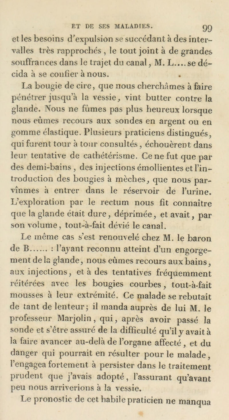 et les besoins d’expulsion se succédant à des inter- valles très rapprochés , le tout joint à de grandes souffrances dans le trajet du canal, M. L....se dé- cida à se confier à nous. La bougie de cire, que nous cherchâmes à faire pénétrer jusqu’à la vessie, vint butter contre la glande. Nous ne fûmes pas plus heureux lorsque nous eûmes recours aux sondes en argent ou en gomme élastique. Plusieurs praticiens distingués, qui furent tour à tour consultés, échouèrent dans leur tentative de cathétérisme. Ce ne fut que par des demi-bains , des injections émollientes et l’in- troduction des bougies à mèches, que nous par- vînmes à entrer dans le réservoir de l’urine. L’exploration par le rectum nous fit connaître que la glande était dure, déprimée, et avait, par son volume, tout-à-fait dévié le canal. Le même cas s’est renouvelé chez M. le baron de B...... : l’ayant reconnu atteint d’un engorge- ment de la glande, nous eûmes recours aux bains, aux injections, et à des tentatives fréquemment réitérées avec les bougies courbes, tout-à-fait mousses à leur extrémité. Ce malade se rebutait de tant de lenteur; il manda auprès de lui M. le professeur MarjoÜn, qui, après avoir passé la sonde et s’être assuré de la difficulté qu’il y avait à la faire avancer au-delà de l’organe affecté , et du danger qui pourrait en résulter pour le malade, l’engagea fortement à persister dans le traitement prudent que j’avais adopté, l’assurant qu’avant peu nous arriverions à la vessie. Le pronostic de cet habile praticien ne manqua