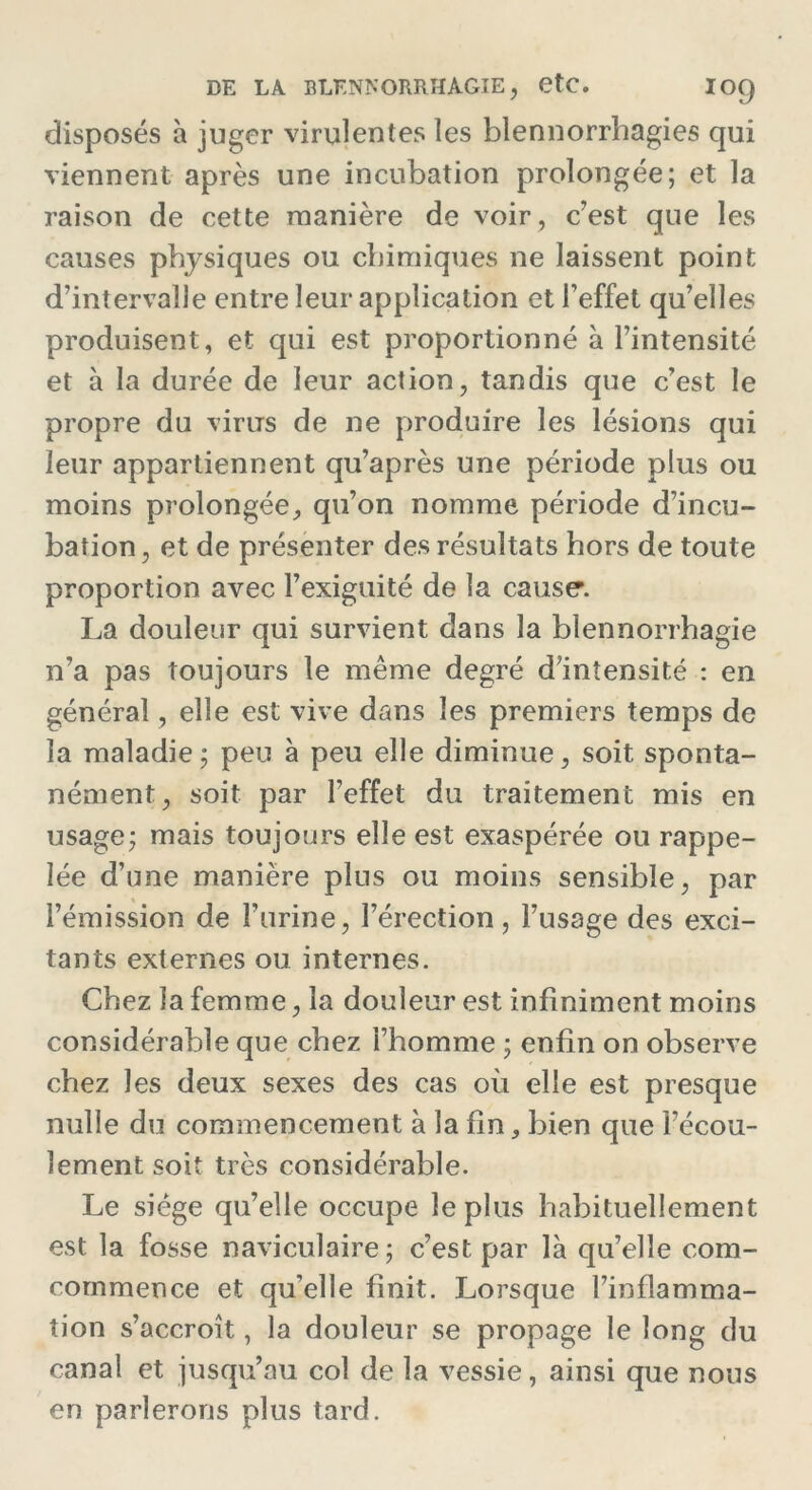disposés à juger virulentes les blennorrhagies qui viennent après une incubation prolongée; et la raison de cette manière de voir, c’est que les causes physiques ou chimiques ne laissent point d’intervalle entre leur application et l’effet qu’elles produisent, et qui est proportionné à l’intensité et à la durée de leur action, tandis que c’est le propre du virus de ne produire les lésions qui leur appartiennent qu’après une période plus ou moins prolongée, qu’on nomme période d’incu- bation , et de présenter des résultats hors de toute proportion avec l’exiguité de la cause’. La douleur qui survient dans la blennorrhagie n’a pas toujours le même degré d'intensité : en général, elle est vive dans les premiers temps de la maladie; peu à peu elle diminue, soit sponta- nément, soit par l’effet du traitement mis en usage; mais toujours elle est exaspérée ou rappe- lée d’une manière plus ou moins sensible, par l’émission de l’urine, l’érection, l’usage des exci- tants externes ou internes. Chez la femme, la douleur est infiniment moins considérable que chez l’homme ; enfin on observe chez les deux sexes des cas où elle est presque nulle du commencement à la fin, bien que l’écou- lement soit très considérable. Le siège qu’elle occupe le plus habituellement est la fosse naviculaire; c’est par là qu’elle com- commence et qu’elle finit. Lorsque l’inflamma- tion s’accroît, la douleur se propage le long du canal et jusqu’au col de la vessie, ainsi que nous en parlerons plus tard.