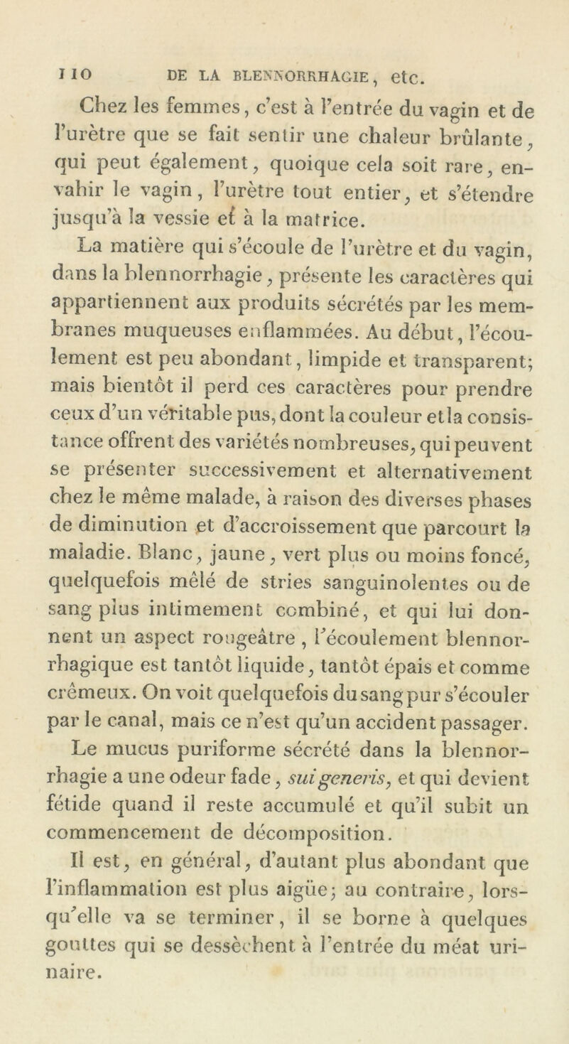 Chez les femmes, c’est à l’entrée du vagin et de l’urètre que se fait sentir une chaleur brûlante, qui peut également, quoique cela soit rare, en- vahir le vagin, l’urètre tout entier, et s’étendre jusqu’à la vessie ef à la matrice. La matière qui s’écoule de l’urètre et du vagin, dans la blennorrhagie, présente les caractères qui appartiennent aux produits sécrétés par les mem- branes muqueuses enflammées. Au début, l’écou- lement est peu abondant, limpide et transparent; mais bientôt il perd ces caractères pour prendre ceux d’un véritable pus, dont la couleur etla consis- tance offrent des variétés nombreuses, qui peuvent se présenter successivement et alternativement chez le meme malade, à raison des diverses phases de diminution et d’accroissement que parcourt la maladie. Blanc, jaune, vert plus ou moins foncé, quelquefois mêlé de stries sanguinolentes ou de sang plus intimement combiné, et qui lui don- nent un aspect rougeâtre , l’écoulement blennor- rbagique est tantôt liquide, tantôt épais et comme crémeux. On voit quelquefois du sang pur s’écouler par le canal, mais ce n’est qu’un accident passager. Le mucus puriforme sécrété dans la blennor- rhagie a une odeur fade, suigenei'is, et qui devient fétide quand il reste accumulé et qu’il subit un commencement de décomposition. Il est, en général, d’autant plus abondant que l’inflammation est plus aigüe; au contraire, lors- qu’elle va se terminer, il se borne à quelques gouttes qui se dessèchent, à l’entrée du méat uri- naire.