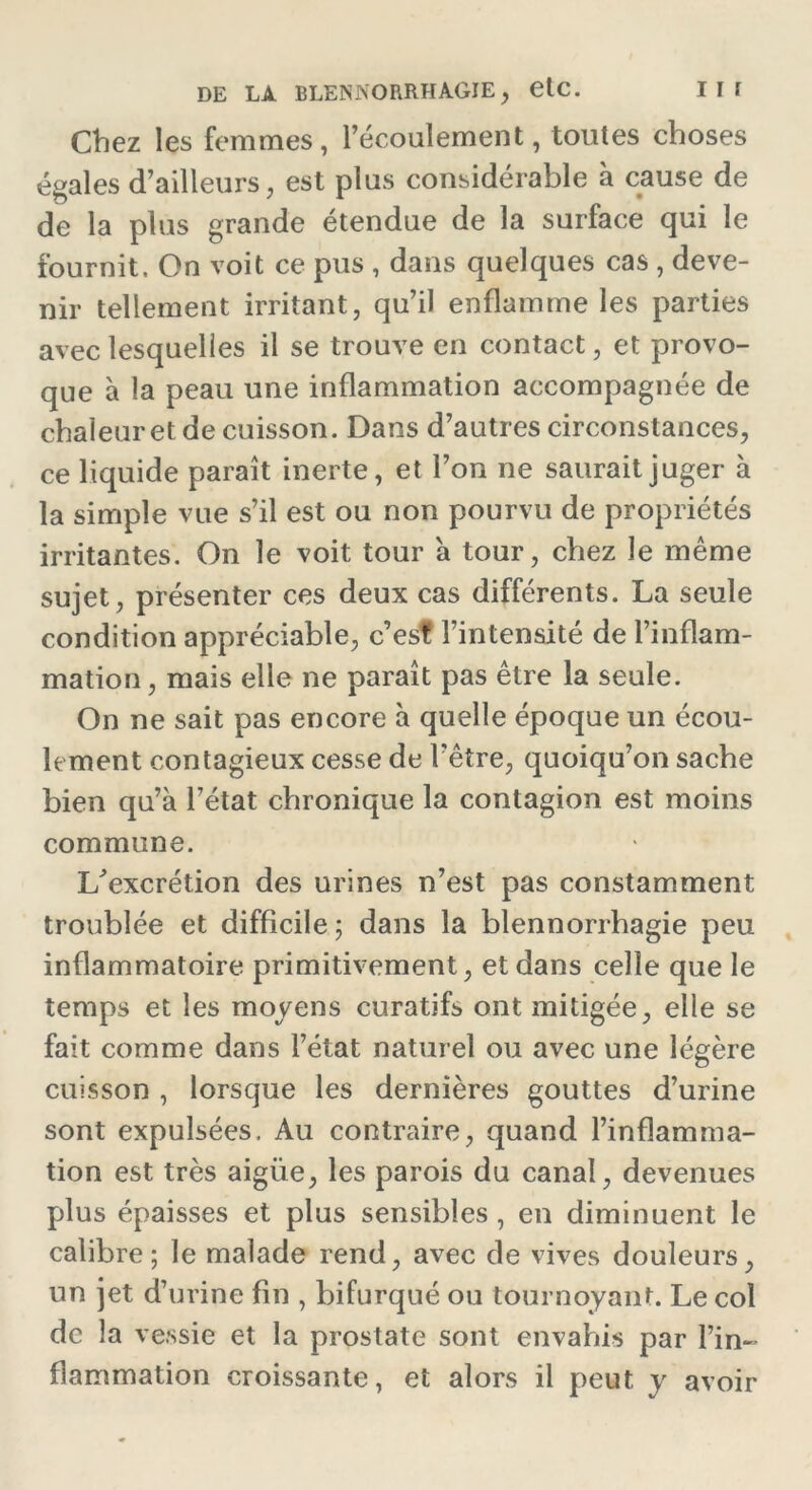 Chez les femmes, l’écoulement, toutes choses égales d’ailleurs, est plus considérable à cause de de la plus grande étendue de la surface qui le fournit. On voit ce pus , dans quelques cas , deve- nir tellement irritant, qu’il enflamme les parties avec lesquelles il se trouve en contact, et provo- que à la peau une inflammation accompagnée de chaleur et de cuisson. Dans d’autres circonstances, ce liquide paraît inerte, et l’on ne saurait juger à la simple vue s’il est ou non pourvu de propriétés irritantes. On le voit tour à tour, chez le même sujet, présenter ces deux cas différents. La seule condition appréciable, c’est l’intensité de l’inflam- mation, mais elle ne paraît pas être la seule. On ne sait pas encore à quelle époque un écou- lement contagieux cesse de l'être, quoiqu’on sache bien qu’à l’état chronique la contagion est moins commune. U excrétion des urines n’est pas constamment troublée et difficile ; dans la blennorrhagie peu inflammatoire primitivement, et dans celle que le temps et les moyens curatifs ont mitigée, elle se fait comme dans l’état naturel ou avec une légère cuisson , lorsque les dernières gouttes d’urine sont expulsées. Au contraire, quand l’inflamma- tion est très aigüe, les parois du canal, devenues plus épaisses et plus sensibles, en diminuent le calibre; le malade rend, avec de vives douleurs, un jet d’urine fin , bifurqué ou tournoyant. Le col de la vessie et la prostate sont envahis par l’in- flammation croissante, et alors il peut y avoir