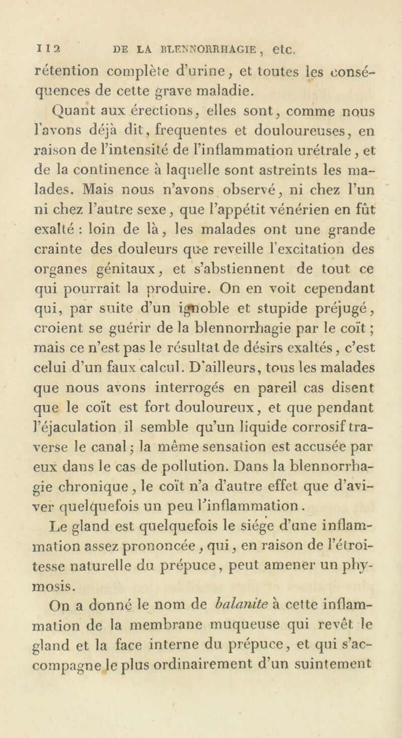 rétention complète d’urine, et toutes les consé- quences de cette grave maladie. Quant aux érections, elles sont, comme nous l’avons déjà dit, frequentes et douloureuses, en raison de l’intensité de l’inflammation urétrale, et de la continence à laquelle sont astreints les ma- lades. Mais nous n’avons observé, ni chez l’un ni chez l’autre sexe, que l’appétit vénérien en fût exalté: loin de là, les malades ont une grande crainte des douleurs que reveille l’excitation des organes génitaux, et s’abstiennent de tout ce qui pourrait la produire. On en voit cependant qui, par suite d’un ignoble et stupide préjugé, croient se guérir de la blennorrhagie par le coït ; mais ce n’est pas le résultat de désirs exaltés, c’est celui d’un faux calcul. D'ailleurs, tous les malades que nous avons interrogés en pareil cas disent que le coït est fort douloureux, et que pendant l’éjaculation il semble qu’un liquide corrosif tra- verse le canal ; la même sensation est accusée par eux dans le cas de pollution. Dans la blennorrha- gie chronique, le coït n’a d’autre effet que d’avi- ver quelquefois un peu l’inflammation. Le gland est quelquefois le siège d’une inflam- mation assez prononcée, qui, en raison de l’étroi- tesse naturelle du prépuce, peut amener un phy- mosis. On a donné le nom de balanite à cette inflam- mation de la membrane muqueuse qui revêt le gland et la face interne du prépuce, et qui s’ac- compagne le plus ordinairement d’un suintement