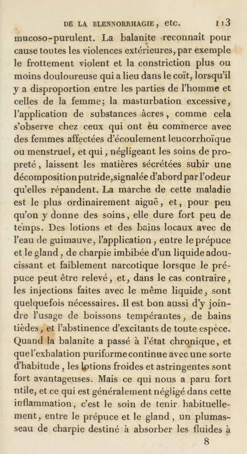 mucoso-purulent. La balanite reconnaît pour cause tontes les violences extérieures, par exemple le frottement violent et la constriction plus ou moins douloureuse qui a lieu dans le coït, lorsqu’il y a disproportion entre les parties de l’homme et celles de la femme; la masturbation excessive, l’application de substances âcres, comme cela s’observe chez ceux qui ont èu commerce avec des femmes affectées d’écoulement leucorrhoïque ou menstruel, et qui, négligeant les soins de pro- preté , laissent les matières sécrétées subir une décomposition putride,signalée d’abord par l’odeur qu’elles répandent. La marche de cette maladie est le plus ordinairement aiguë, et, pour peu qu’on y donne des soins, elle dure fort peu de temps. Des lotions et des bains locaux avec de l’eau de guimauve, l’application, entre le prépuce et le gland, de charpie imbibée d’un liquide adou- cissant et faiblement narcotique lorsque le pré- puce peut être relevé, et, dans le cas contraire, les injections faites avec le même liquide, sont quelquefois nécessaires. Il est bon aussi d’y join- dre l’usage de boissons tempérantes, de bains tièdes, et l’abstinence d’excitants de toute espèce. Quand la balanite a passé à l’état chronique, et que l’exhalation puriforme continue avec une sorte d’habitude , les lotions froides et astringentes sont fort avantageuses. Mais ce qui nous a paru fort utile, et ce qui est généralement négligé dans cette inflammation, c’est le soin de tenir habituelle- ment, entre le prépuce et le gland, un plumas- seau de charpie destiné à absorber les fluides à