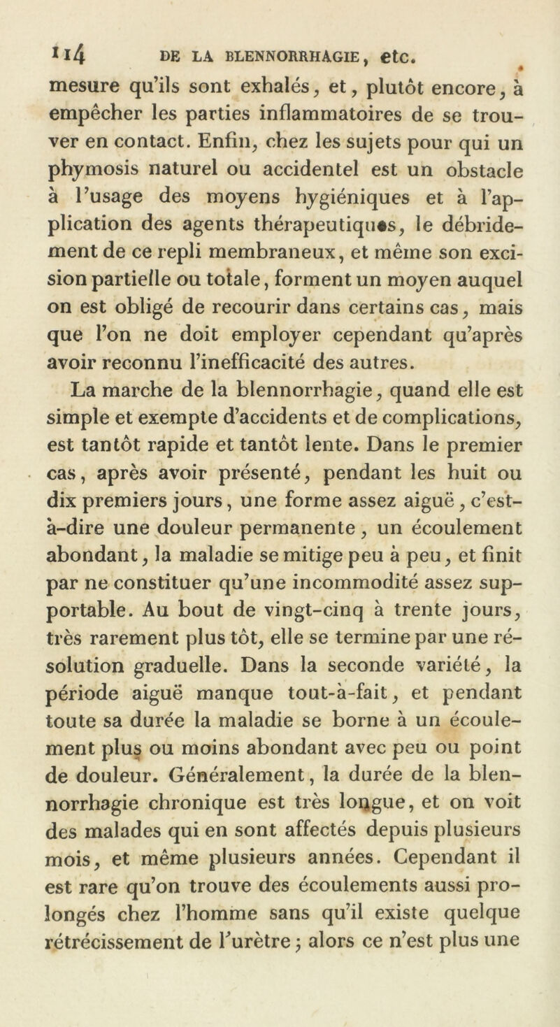 mesure qu’ils sont exhalés, et, plutôt encore, à empêcher les parties inflammatoires de se trou- ver en contact. Enfin, chez les sujets pour qui un phymosis naturel ou accidentel est un obstacle à l’usage des moyens hygiéniques et à l’ap- plication des agents thérapeutiques, le débride- ment de ce repli membraneux, et même son exci- sion partielle ou totale, forment un moyen auquel on est obligé de recourir dans certains cas, mais que l’on ne doit employer cependant qu’après avoir reconnu l’inefficacité des autres. La marche de la blennorrhagie, quand elle est simple et exempte d’accidents et de complications, est tantôt rapide et tantôt lente. Dans le premier cas, après avoir présenté, pendant les huit ou dix premiers jours, une forme assez aiguë, c’est- à-dire une douleur permanente , un écoulement abondant, la maladie se mitige peu à peu, et finit par ne constituer qu’une incommodité assez sup- portable. Au bout de vingt-cinq à trente jours, très rarement plus tôt, elle se termine par une ré- solution graduelle. Dans la seconde variété, la période aiguë manque tout-à-fait, et pendant toute sa durée la maladie se borne à un écoule- ment plus ou moins abondant avec peu ou point de douleur. Généralement, la durée de la blen- norrhagie chronique est très longue, et on voit des malades qui en sont affectés depuis plusieurs mois, et même plusieurs années. Cependant il est rare qu’on trouve des écoulements aussi pro- longés chez l’homme sans qu’il existe quelque rétrécissement de l’urètre j alors ce n’est plus une