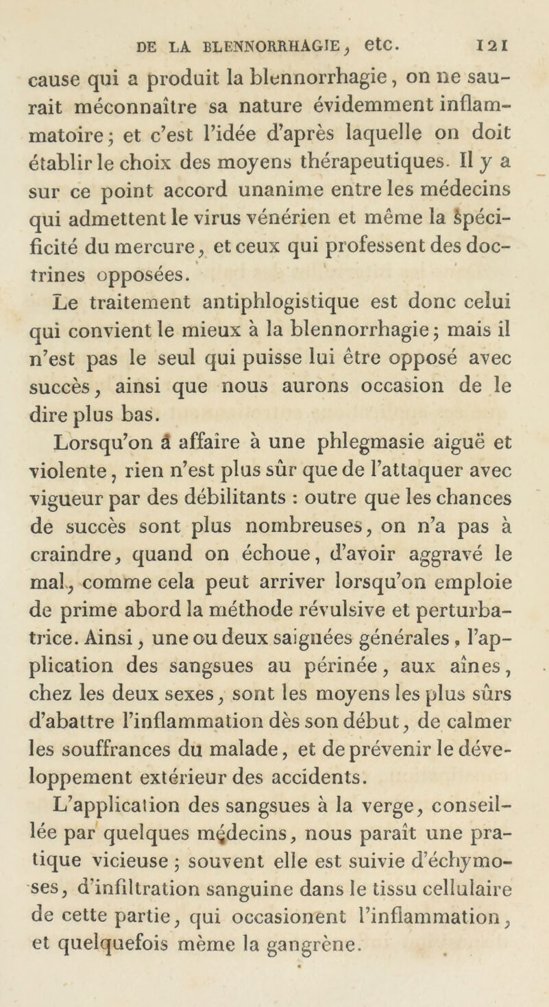 cause qui a produit la blennorrhagie, on ne sau- rait méconnaître sa nature évidemment inflam- matoire; et c’est l’idée d’après laquelle on doit établir le choix des moyens thérapeutiques. ïl y a sur ce point accord unanime entre les médecins qui admettent le virus vénérien et même la àpéci- ficité du mercure, et ceux qui professent des doc- trines opposées. Le traitement antiphlogistique est donc celui qui convient le mieux à la blennorrhagie ; mais il n’est pas le seul qui puisse lui être opposé avec succès, ainsi que nous aurons occasion de le dire plus bas. Lorsqu’on à affaire à une phlegmasie aiguë et violente, rien n’est plus sûr que de l’attaquer avec vigueur par des débilitants : outre que les chances de succès sont plus nombreuses, on n’a pas à craindre, quand on échoue, d’avoir aggravé le mal , comme cela peut arriver lorsqu’on emploie de prime abord la méthode révulsive et perturba- trice. Ainsi, une ou deux saignées générales , l’ap- plication des sangsues au périnée, aux aines, chez les deux sexes, sont les moyens les plus sûrs d’abattre l’inflammation dès son début, de calmer les souffrances du malade, et de prévenir le déve- loppement extérieur des accidents. L’applicaiion des sangsues à la verge, conseil- lée par quelques médecins, nous paraît une pra- tique vicieuse ; souvent elle est suivie d’échymo- ses, d'infiltration sanguine dans le tissu cellulaire de cette partie, qui occasionent l’inflammation, et quelquefois même la gangrène.