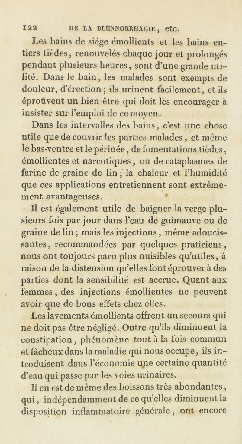 Les bains de siège émollients et les bains en- tiers tièdes, renouvelés chaque jour et prolongés pendant plusieurs heures, sont d’une grande uti- lité. Dans le bain, les malades sont exempts de douleur, d’érection; ils urinent facilement, et ils éprouvent un bien-être qui doit les encourager à insister sur l’emploi de ce moyen. Dans les intervalles des bains, c’est une chose utile que de couvrir les parties malades, et même le bas-ventre et le périnée, de fomentations tièdes, émollientes et narcotiques, ou de cataplasmes de farine de graine de lin ; la chaleur et l’humidité que ces applications entretiennent sont extrême- ment avantageuses. Il est également utile de baigner la verge plu- sieurs fois par jour dans l’eau de guimauve ou de graine de lin ; mais les injections, même adoucis- santes, recommandées par quelques praticiens, nous ont toujours paru plus nuisibles qu’utiles, à raison de la distension qu’elles font éprouver à des parties dont la sensibilité est accrue. Quant aux femmes, des injections émollientes ne peuvent avoir que de bons effets chez elles. Les lavements émollients offrent un secours qui ne doit pas être négligé. Outre qu’ils diminuent la constipation, phénomène tout à la fois commun et fâcheux dans la maladie qui nous occupe, ils in- troduisent dans l’économie une certaine quantité d’eau qui passe par les voies urinaires. Il en est de même des boissons très abondantes, qui, indépendamment de ce qu’elles diminuent la disposition inflammatoire générale, ont encore