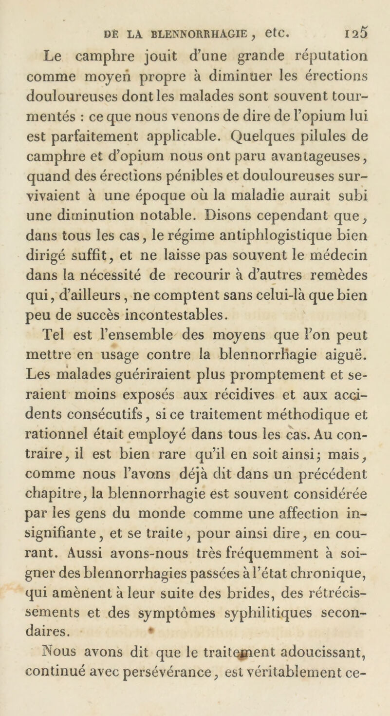 Le camphre jouit d’une grande réputation comme moyen propre à diminuer les érections douloureuses dont les malades sont souvent tour- mentés : ce que nous venons de dire de l’opium lui est parfaitement applicable. Quelques pilules de camphre et d’opiurn nous ont paru avantageuses, quand des érections pénibles et douloureuses sur- vivaient à une époque où la maladie aurait subi une diminution notable. Disons cependant que, dans tous les cas, le régime antiphlogistique bien dirigé suffit, et ne laisse pas souvent le médecin dans la nécessité de recourir à d’autres remèdes qui, d’ailleurs, ne comptent sans celui-là que bien peu de succès incontestables. Tel est l’ensemble des moyens que Ton peut mettre en usage contre la blennorrhagie aiguë. Les malades guériraient plus promptement et se- raient moins exposés aux récidives et aux acci- dents consécutifs, si ce traitement méthodique et rationnel était employé dans tous les cas. Au con- traire, il est bien rare qu’il en soit ainsi ; mais, comme nous l’avons déjà dit dans un précédent chapitre, la blennorrhagie est souvent considérée par les gens du monde comme une affection in- signifiante, et se traite, pour ainsi dire, en cou- rant. Aussi avons-nous très fréquemment à soi- gner des blennorrhagies passées à l’état chronique, qui amènent à leur suite des brides, des rétrécis- sements et des symptômes syphilitiques secon- daires. • Nous avons dit que le traitement adoucissant, continué avec persévérance, est véritablement ce-