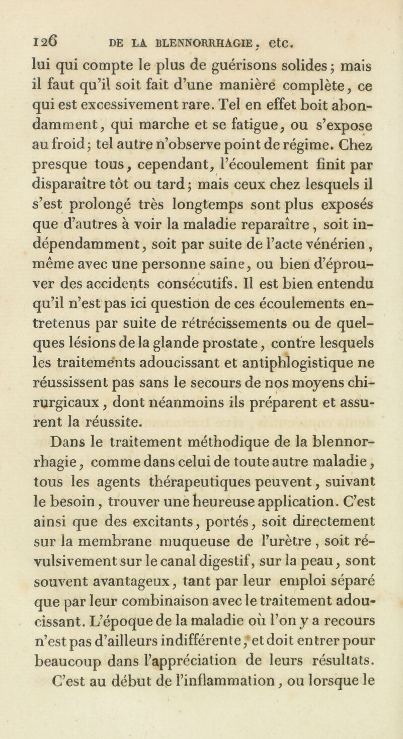 s lui qui compte le plus de guérisons solides ; mais il faut qu’il soit fait d’une manière complète, ce qui est excessivement rare. Tel en effet boit abon- damment, qui marche et se fatigue, ou s’expose au froid j tel autre n’observe point de régime. Chez presque tous, cependant, l’écoulement finit par disparaître tôt ou tard ; mais ceux chez lesquels il s’est prolongé très longtemps sont plus exposés que d’autres à voir la maladie reparaître, soit in- dépendamment, soit par suite de l’acte vénérien, même avec une personne saine, ou bien d’éprou- ver des accidents consécutifs. Il est bien entendu qu’il n’est pas ici question de ces écoulements en- tretenus par suite de rétrécissements ou de quel- ques lésions de la glande prostate, contre lesquels les traitements adoucissant et antiphlogistique ne réussissent pas sans le secours de nos moyens chi- rurgicaux , dont néanmoins ils préparent et assu- rent la réussite. Dans le traitement méthodique de la blennor- rhagie , comme dans celui de toute autre maladie, tous les agents thérapeutiques peuvent, suivant le besoin, trouver une heureuse application. C’est ainsi que des excitants, portés, soit directement sur la membrane muqueuse de l’urètre , soit ré- vulsivement sur le canal digestif, sur la peau, sont souvent avantageux, tant par leur emploi séparé que par leur combinaison avec le traitement adou- cissant. L’époque de la maladie où l’on y a recours n’est pas d’ailleurs indifférente ,* et doit entrer pour beaucoup dans l’appréciation de leurs résultats. C’est au début de l’inflammation, ou lorsque le