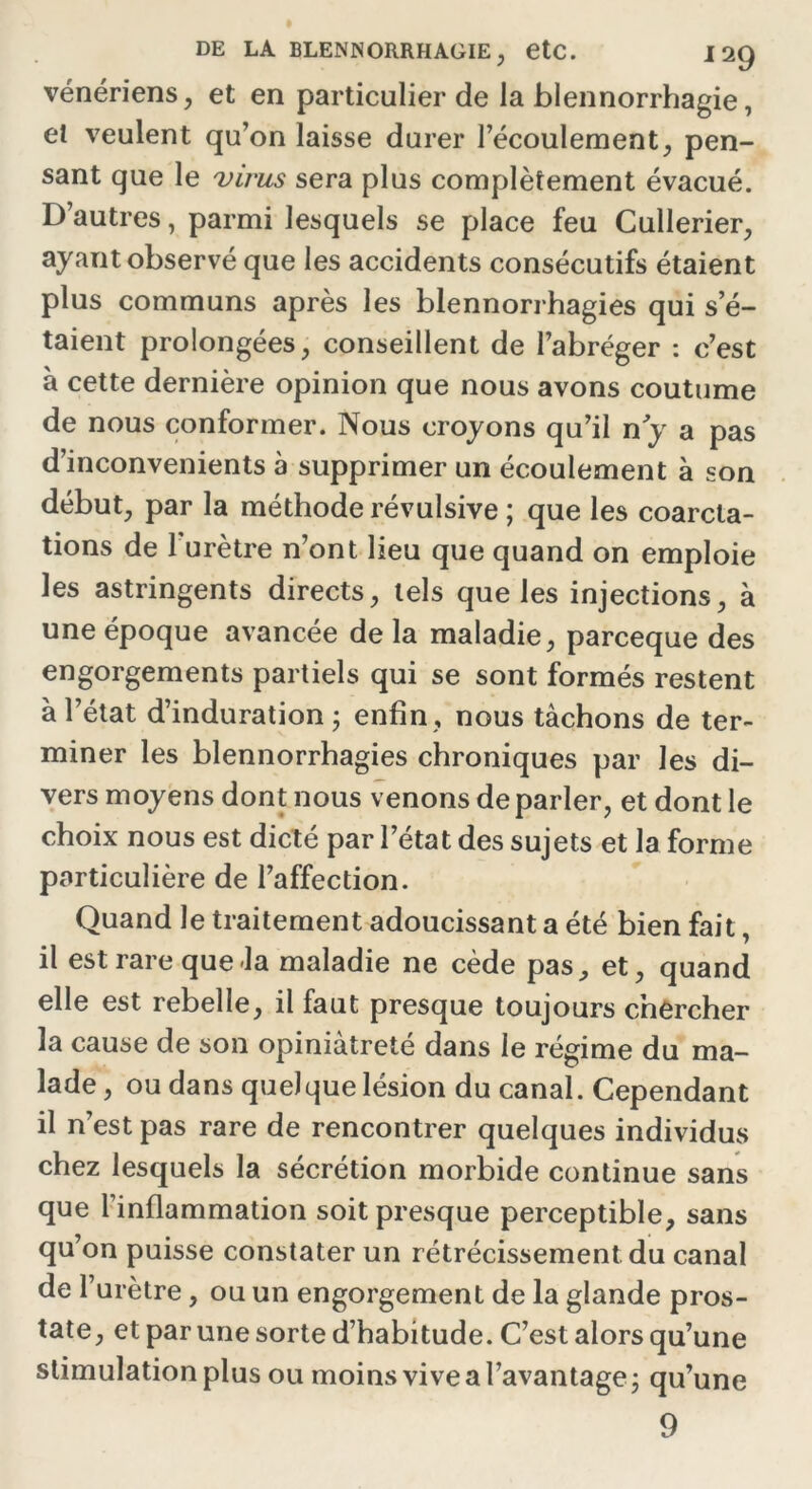 vénériens, et en particulier de la blennorrhagie, et veulent qu’on laisse durer l’écoulement, pen- sant que le virus sera plus complètement évacué. D’autres, parmi lesquels se place feu Cullerier, ayant observé que les accidents consécutifs étaient plus communs après les blennorrhagies qui s’é- taient prolongées, conseillent de l’abréger : c’est à cette dernière opinion que nous avons coutume de nous conformer. Nous croyons qu’il n y a pas d’inconvenients à supprimer un écoulement à son début, par la méthode révulsive ; que les coarcta- tions de l’urètre n’ont lieu que quand on emploie les astringents directs, tels que les injections, à une époque avancée de la maladie, parceque des engorgements partiels qui se sont formés restent à l’état d’induration ; enfin, nous tâchons de ter- miner les blennorrhagies chroniques par les di- vers moyens dont nous venons de parler, et dont le choix nous est dicté par l’état des sujets et la forme particulière de l’affection. Quand le traitement adoucissant a été bien fait, il est rare que-la maladie ne cède pas, et, quand elle est rebelle, il faut presque toujours chercher la cause de son opiniâtreté dans le régime du ma- lade , ou dans quelque lésion du canal. Cependant il n’est pas rare de rencontrer quelques individus chez lesquels la sécrétion morbide continue sans que l'inflammation soit presque perceptible, sans qu’on puisse constater un rétrécissement du canal de l’urètre, ou un engorgement de la glande pros- tate, et par une sorte d’habitude. C’est alors qu’une stimulation plus ou moins vive a l’avantage ; qu’une 9