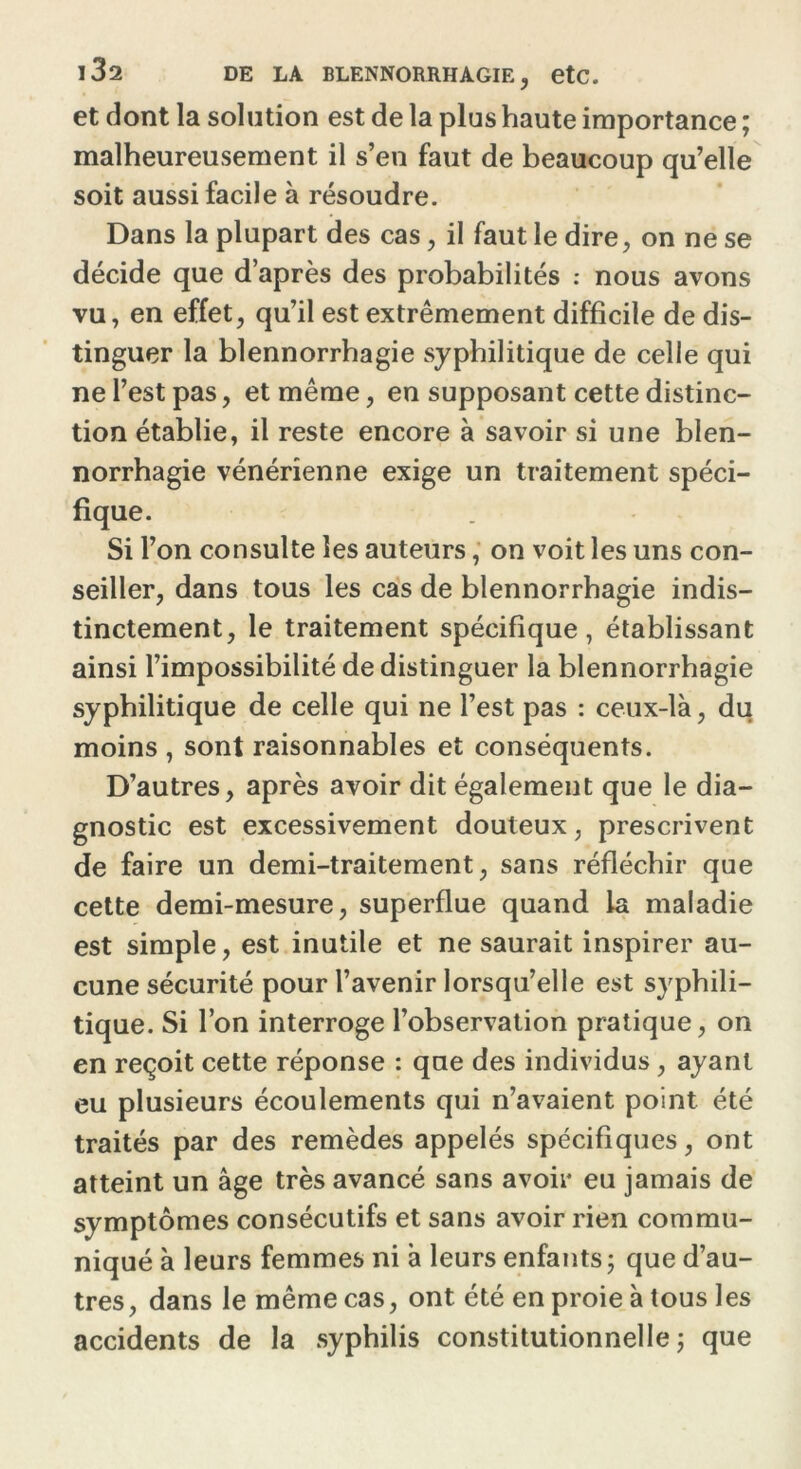 et dont la solution est de la plus haute importance ; malheureusement il s’en faut de beaucoup qu’elle soit aussi facile à résoudre. Dans la plupart des cas, il faut le dire, on ne se décide que d’après des probabilités : nous avons vu, en effet, qu’il est extrêmement difficile de dis- tinguer la blennorrhagie syphilitique de celle qui ne l’est pas, et même, en supposant cette distinc- tion établie, il reste encore à savoir si une blen- norrhagie vénérienne exige un traitement spéci- fique. Si l’on consulte les auteurs, on voit les uns con- seiller, dans tous les cas de blennorrhagie indis- tinctement, le traitement spécifique, établissant ainsi l’impossibilité de distinguer la blennorrhagie syphilitique de celle qui ne l’est pas : ceux-là, du moins , sont raisonnables et conséquents. D’autres, après avoir dit également que le dia- gnostic est excessivement douteux, prescrivent de faire un demi-traitement, sans réfléchir que cette demi-mesure, superflue quand la maladie est simple, est inutile et ne saurait inspirer au- cune sécurité pour l’avenir lorsqu’elle est syphili- tique. Si l’on interroge l’observation pratique, on en reçoit cette réponse : que des individus , ayant eu plusieurs écoulements qui n’avaient point été traités par des remèdes appelés spécifiques, ont atteint un âge très avancé sans avoir eu jamais de symptômes consécutifs et sans avoir rien commu- niqué à leurs femmes ni à leurs enfants; que d’au- tres, dans le même cas, ont été en proie à tous les accidents de la syphilis constitutionnelle; que