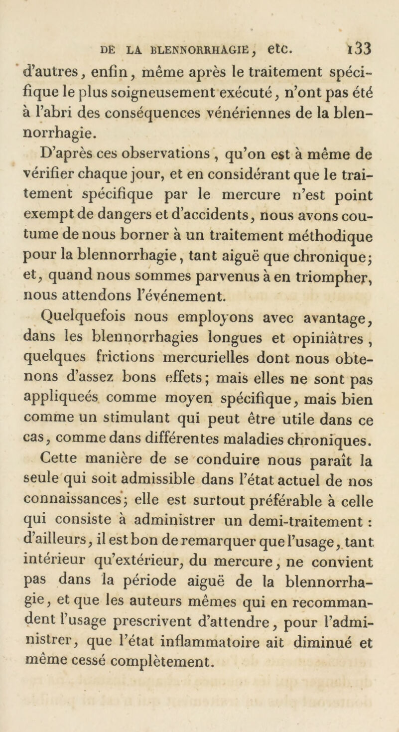 d’autres, enfin, même après le traitement spéci- fique le plus soigneusement exécuté, n’ont pas été à l’abri des conséquences vénériennes de la blen- norrhagie. D’après ces observations , qu’on est à même de vérifier chaque jour, et en considérant que le trai- tement spécifique par le mercure n’est point exempt de dangers et d’accidents, nous avons cou- tume de nous borner à un traitement méthodique pour la blennorrhagie, tant aiguë que chronique; et, quand nous sommes parvenus à en triompher, nous attendons l’événement. Quelquefois nous employons avec avantage, dans les blennorrhagies longues et opiniâtres , quelques frictions mercurielles dont nous obte- nons d’assez bons effets ; mais elles ne sont pas appliqueés comme moyen spécifique, mais bien comme un stimulant qui peut être utile dans ce cas, comme dans différentes maladies chroniques. Cette manière de se conduire nous paraît la seule qui soit admissible dans l’état actuel de nos connaissances; elle est surtout préférable à celle qui consiste à administrer un demi-traitement : d’ailleurs, il est bon de remarquer que l’usage, tant intérieur qu’extérieur, du mercure, ne convient pas dans la période aiguë de la blennorrha- gie, et que les auteurs mêmes qui en recomman- dent l’usage prescrivent d’attendre, pour l’admi- nistrer, que l’état inflammatoire ait diminué et même cessé complètement.