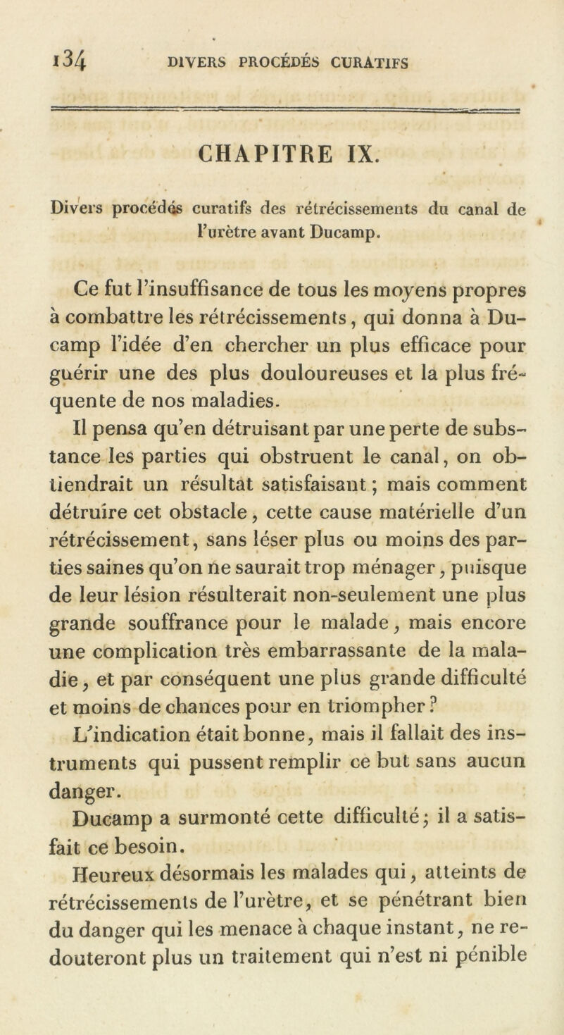 CHAPITRE IX. Divers procédas curatifs des rétrécissements du canal de l’urètre avant Ducamp. Ce fut l’insuffisance de tous les moyens propres à combattre les rétrécissements, qui donna à Du- camp l’idée d’en chercher un plus efficace pour guérir une des plus douloureuses et la plus fré- quente de nos maladies. Il pensa qu’en détruisant par une perte de subs- tance les parties qui obstruent le canal, on ob- tiendrait un résultat satisfaisant ; mais comment détruire cet obstacle, cette cause matérielle d’un rétrécissement, sans léser plus ou moins des par- ties saines qu’on ne saurait trop ménager, puisque de leur lésion résulterait non-seulement une plus grande souffrance pour le malade, mais encore une complication très embarrassante de la mala- die, et par conséquent une plus grande difficulté et moins de chances pour en triompher ? L'indication était bonne, mais il fallait des ins- truments qui pussent remplir ce but sans aucun danger. Ducamp a surmonté cette difficulté ; il a satis- fait ce besoin. Heureux désormais les malades qui, atteints de rétrécissements de l’urètre, et se pénétrant bien du danger qui les menace à chaque instant, ne re- douteront plus un traitement qui n’est ni pénible