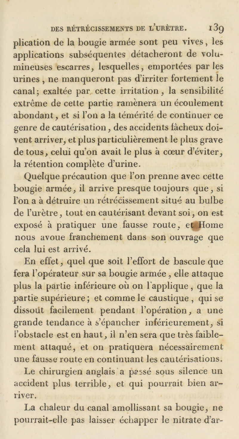 plication de la bougie armée sont peu vives, les applications subséquentes détacheront de volu- mineuses escarres, lesquelles, emportées parles urines , ne manqueront pas d’irriter fortement le canal; exaltée par cette irritation, la sensibilité extrême de cette partie ramènera un écoulement abondant, et si Ton a la témérité de continuer ce genre de cautérisation, des accidents fâcheux doi- vent arriver, et plus particulièrement le plus grave de tous, celui qu’on avait le plus à cœur d’éviter, la rétention complète d’urine. Quelque précaution que l’on prenne avec cette bougie armée, il arrive presque toujours que, si l’on a à détruire un rétrécissement situé au bulbe de l’urètre, tout en cautérisant devant soi, on est « exposé à pratiquer une fausse route , et <Home nous avoue franchement dans son ouvrage que cela lui est arrivé. En effet, quel que soit l’effort de bascule que fera l’opérateur sur sa bougie armée , elle attaque plus la partie inférieure où on l'applique, que la partie supérieure ; et comme le caustique, qui se dissout facilement pendant l’opération, a une grande tendance à s’épancher inférieurement, si l’obstacle est en haut, il n’en sera que très faible- ment attaqué, et on pratiquera nécessairement une fausse route en continuant les cautérisations. Le chirurgien anglais a passé sous silence un accident plus terrible, et qui pourrait bien ar- river. La chaleur du canal amollissant sa bougie, ne pourrait-elle pas laisser échapper le nitrate d’ar-