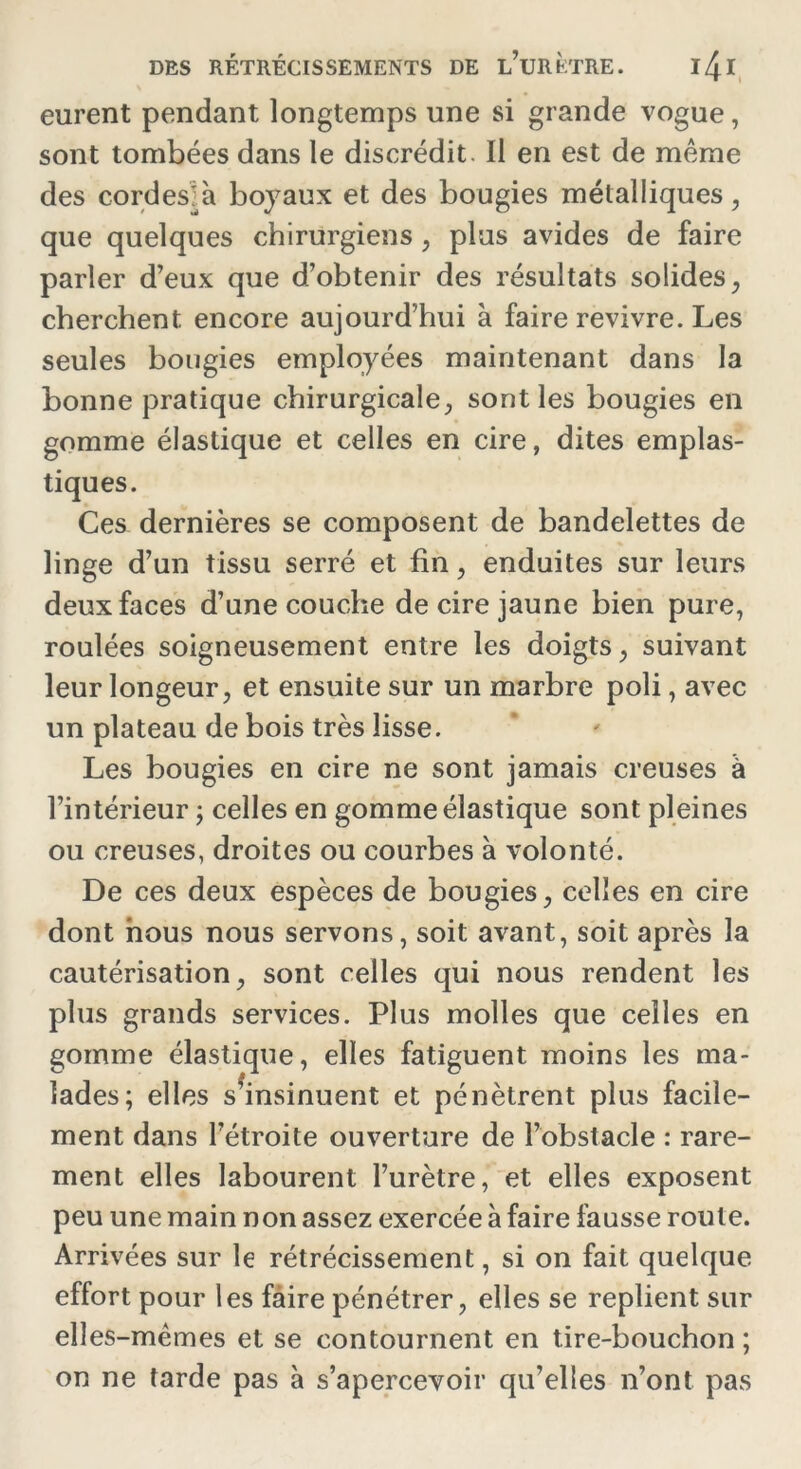 eurent pendant longtemps une si grande vogue, sont tombées dans le discrédit. Il en est de même des cordeslà boyaux et des bougies métalliques, que quelques chirurgiens , plus avides de faire parler d’eux que d’obtenir des résultats solides, cherchent encore aujourd’hui à faire revivre. Les seules bougies employées maintenant dans la bonne pratique chirurgicale, sont les bougies en gomme élastique et celles en cire, dites emplas- tiques. Ces dernières se composent de bandelettes de linge d’un tissu serré et fin, enduites sur leurs deux faces d’une couche de cire jaune bien pure, roulées soigneusement entre les doigts, suivant leur longeur, et ensuite sur un marbre poli, avec un plateau de bois très lisse. Les bougies en cire ne sont jamais creuses à l’intérieur ; celles en gomme élastique sont pleines ou creuses, droites ou courbes à volonté. De ces deux espèces de bougies, celles en cire dont nous nous servons, soit avant, soit après la cautérisation, sont celles qui nous rendent les plus grands services. Plus molles que celles en gomme élastique, elles fatiguent moins les ma- lades; elles s’insinuent et pénètrent plus facile- ment dans l’étroite ouverture de l’obstacle : rare- ment elles labourent l’urètre, et elles exposent peu une main non assez exercée à faire fausse route. Arrivées sur le rétrécissement, si on fait quelque effort pour les faire pénétrer, elles se replient sur elles-mêmes et se contournent en tire-bouchon ; on ne tarde pas à s’apercevoir qu’elles n’ont pas